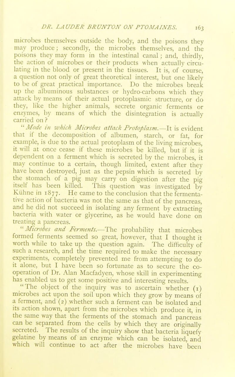 microbes themselves outside the body, and the poisons they may produce; secondly, the microbes themselves, and the poisons they may form in the intestinal canal; and, thirdly, the action of microbes or their products when actually circu- lating in the blood or present in the tissues. It is, of course, a question not only of great theoretical interest, but one likely to be of great practical importance. Do the microbes break up the albuminous substances or hydro-carbons which they attack by means of their actual protoplasmic structure, or do they, like the higher animals, secrete organic ferments or enzymes, by means of which the disintegration is actually carried on ? Mode in which Microbes attack Protoplas?n.—It is evident that if the decomposition of albumen, starch, or fat, for example, is due to the actual protoplasm of the living microbes, it will at once cease if these microbes be killed, but if it is dependent on a ferment which is secreted by the microbes, it may continue to a certain, though limited, extent after they have been destroyed, just as the pepsin which is secreted by the stomach of a pig may carry on digestion after the pig itself has been killed. This question was investigated by Kiihne in 1877. He came to the conclusion that the fermenta- tive action of bacteria was not the same as that of the pancreas, and he did not succeed in isolating any ferment by extracting bacteria with water or glycerine, as he would have done on treating a pancreas. Microbes and Ferments.—The probability that microbes formed ferments seemed so great, however, that I thought it worth while to take up the question again. The difficulty of such a research, and the time required to make the necessary experiments, completely prevented me from attempting to do it alone, but I have been so fortunate as to secure the co- operation of Dr. Alan Macfadyen, whose skill in experimenting has enabled us to get some positive and interesting results. The object of the inquiry was to ascertain whether (1) microbes act upon the soil upon which they grow by means of a ferment, and (2) whether such a ferment can be isolated and its action shown, apart from the microbes which produce it, in the same way that the ferments of the stomach and pancreas can be separated from the cells by which they are originally secreted. The results of the inquiry show that bacteria liquefy gelatine by means of an enzyme which can be isolated, and which will continue to act after the microbes have been