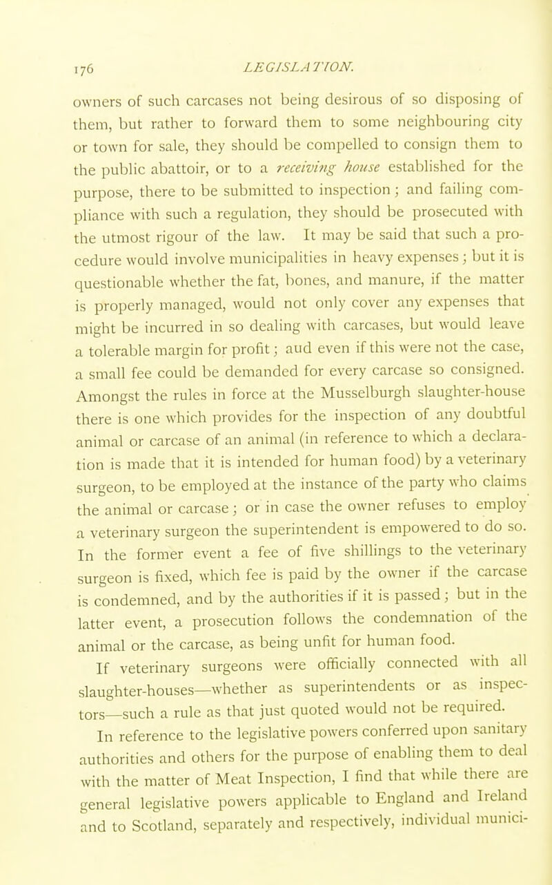 owners of such carcases not being desirous of so disposing of them, but rather to forward them to some neighbouring city or town for sale, they should be compelled to consign them to the public abattoir, or to a receiving house established for the purpose, there to be submitted to inspection; and failing com- pliance with such a regulation, they should be prosecuted with the utmost rigour of the law. It may be said that such a pro- cedure would involve municipalities in heavy expenses; but it is questionable whether the fat, bones, and manure, if the matter is properly managed, would not only cover any expenses that might be incurred in so dealing with carcases, but would leave a tolerable margin for profit; and even if this were not the case, a small fee could be demanded for every carcase so consigned. Amongst the rules in force at the Musselburgh slaughter-house there is one which provides for the inspection of any doubtful animal or carcase of an animal (in reference to which a declara- tion is made that it is intended for human food) by a veterinary surgeon, to be employed at the instance of the party who claims the animal or carcase; or in case the owner refuses to employ a veterinary surgeon the superintendent is empowered to do so. In the former event a fee of five shillings to the veterinary surgeon is fixed, which fee is paid by the owner if the carcase is condemned, and by the authorities if it is passed ; but in the latter event, a prosecution follows the condemnation of the animal or the carcase, as being unfit for human food. If veterinary surgeons were officially connected with all slaughter-houses—whether as superintendents or as inspec- tors—such a rule as that just quoted would not be required. In reference to the legislative powers conferred upon sanitary authorities and others for the purpose of enabling them to deal with the matter of Meat Inspection, I find that while there are general legislative powers applicable to England and Ireland and to Scotland, separately and respectively, individual munici-