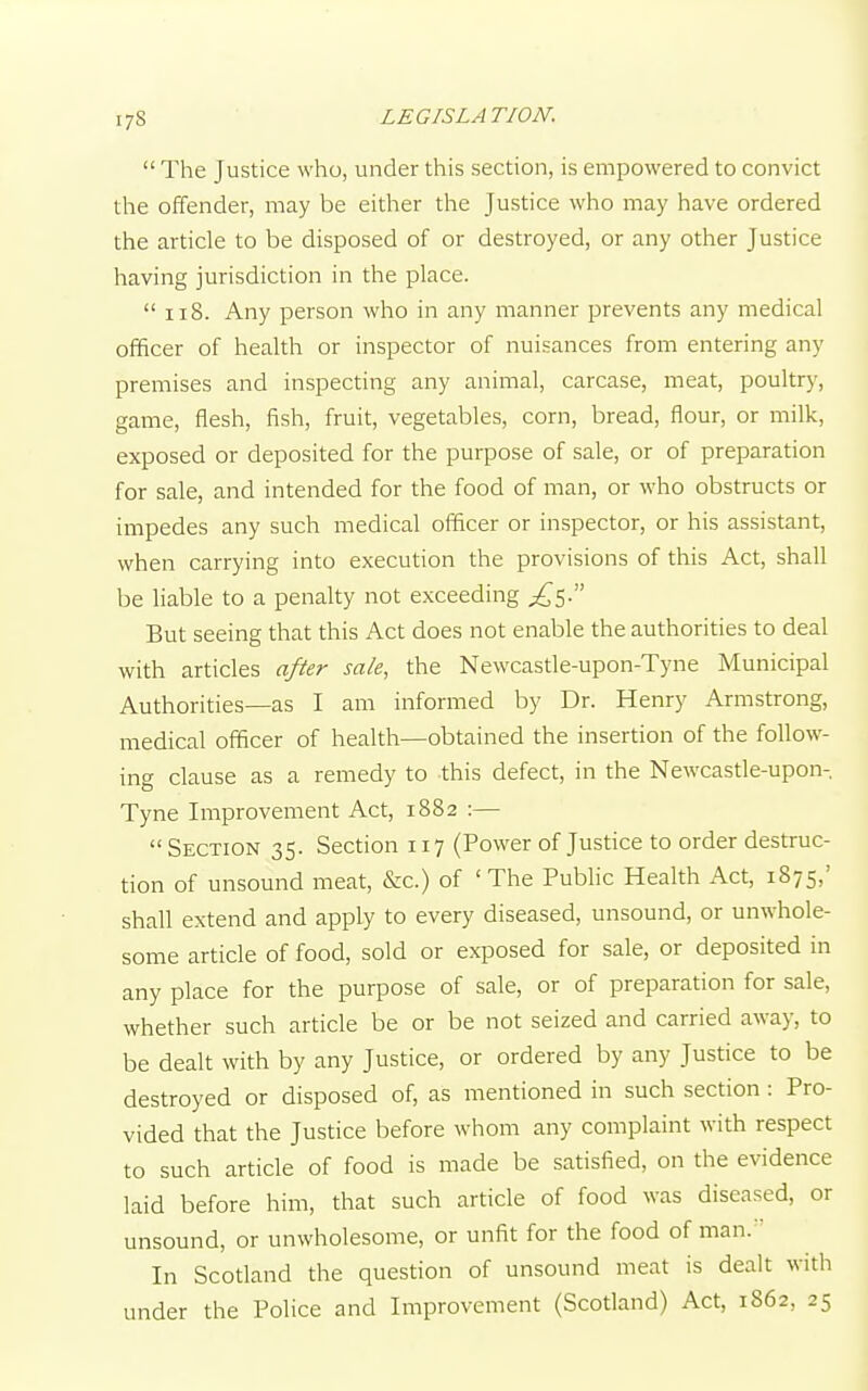  The Justice who, under this section, is empowered to convict the offender, may be either the Justice who may have ordered the article to be disposed of or destroyed, or any other Justice having jurisdiction in the place.  118. Any person who in any manner prevents any medical officer of health or inspector of nuisances from entering any premises and inspecting any animal, carcase, meat, poultry, game, flesh, fish, fruit, vegetables, corn, bread, flour, or milk, exposed or deposited for the purpose of sale, or of preparation for sale, and intended for the food of man, or who obstructs or impedes any such medical officer or inspector, or his assistant, when carrying into execution the provisions of this Act, shall be liable to a penalty not exceeding But seeing that this Act does not enable the authorities to deal with articles after sale, the Newcastle-upon-Tyne Municipal Authorities—as I am informed by Dr. Henry Armstrong, medical officer of health—obtained the insertion of the follow- ing clause as a remedy to this defect, in the Newcastle-upon- Tyne Improvement Act, 1882 :—  Section 35. Section 117 (Power of Justice to order destruc- tion of unsound meat, &c.) of 'The Public Health Act, 1875,' shall extend and apply to every diseased, unsound, or unwhole- some article of food, sold or exposed for sale, or deposited in any place for the purpose of sale, or of preparation for sale, whether such article be or be not seized and carried away, to be dealt with by any Justice, or ordered by any Justice to be destroyed or disposed of, as mentioned in such section : Pro- vided that the Justice before whom any complaint with respect to such article of food is made be satisfied, on the evidence laid before him, that such article of food was diseased, or unsound, or unwholesome, or unfit for the food of man. In Scotland the question of unsound meat is dealt with under the Police and Improvement (Scotland) Act, 1862. 25