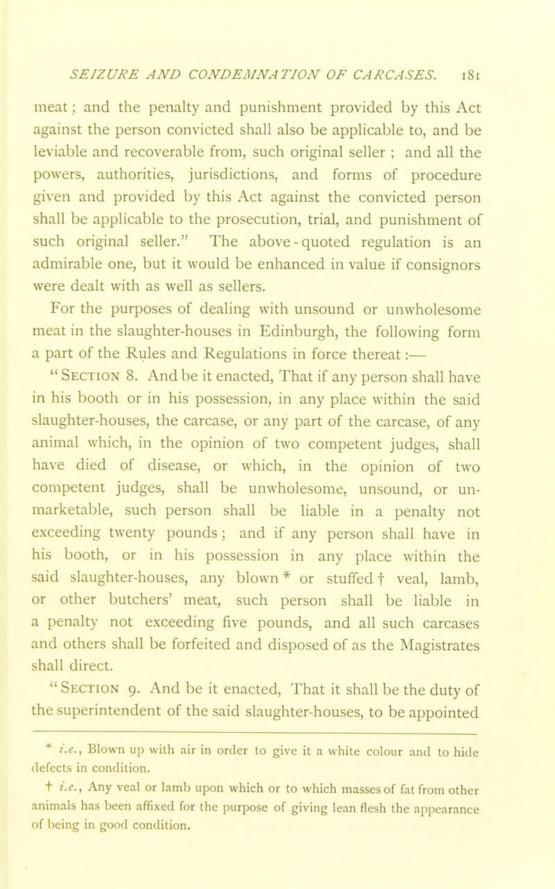 meat; and the penalty and punishment provided by this Act against the person convicted shall also be applicable to, and be leviable and recoverable from, such original seller ; and all the powers, authorities, jurisdictions, and forms of procedure given and provided by this Act against the convicted person shall be applicable to the prosecution, trial, and punishment of such original seller. The above - quoted regulation is an admirable one, but it would be enhanced in value if consignors were dealt with as well as sellers. For the purposes of dealing with unsound or unwholesome meat in the slaughter-houses in Edinburgh, the following form a part of the Rules and Regulations in force thereat:— Section 8. And be it enacted, That if any person shall have in his booth or in his possession, in any place within the said slaughter-houses, the carcase, or any part of the carcase, of any animal which, in the opinion of two competent judges, shall have died of disease, or which, in the opinion of two competent judges, shall be unwholesome, unsound, or un- marketable, such person shall be liable in a penalty not exceeding twenty pounds; and if any person shall have in his booth, or in his possession in any place within the said slaughter-houses, any blown * or stuffed t veal, lamb, or other butchers' meat, such person shall be liable in a penalty not exceeding five pounds, and all such carcases and others shall be forfeited and disposed of as the Magistrates shall direct. Section 9. And be it enacted, That it shall be the duty of the superintendent of the said slaughter-houses, to be appointed * i.e., Blown up with air in order to give it a white colour and to hide defects in condition. t i.e., Any veal or lamb upon which or to which masses of fat from other animals has been affixed for the purpose of giving lean flesh the appearance of being in good condition.