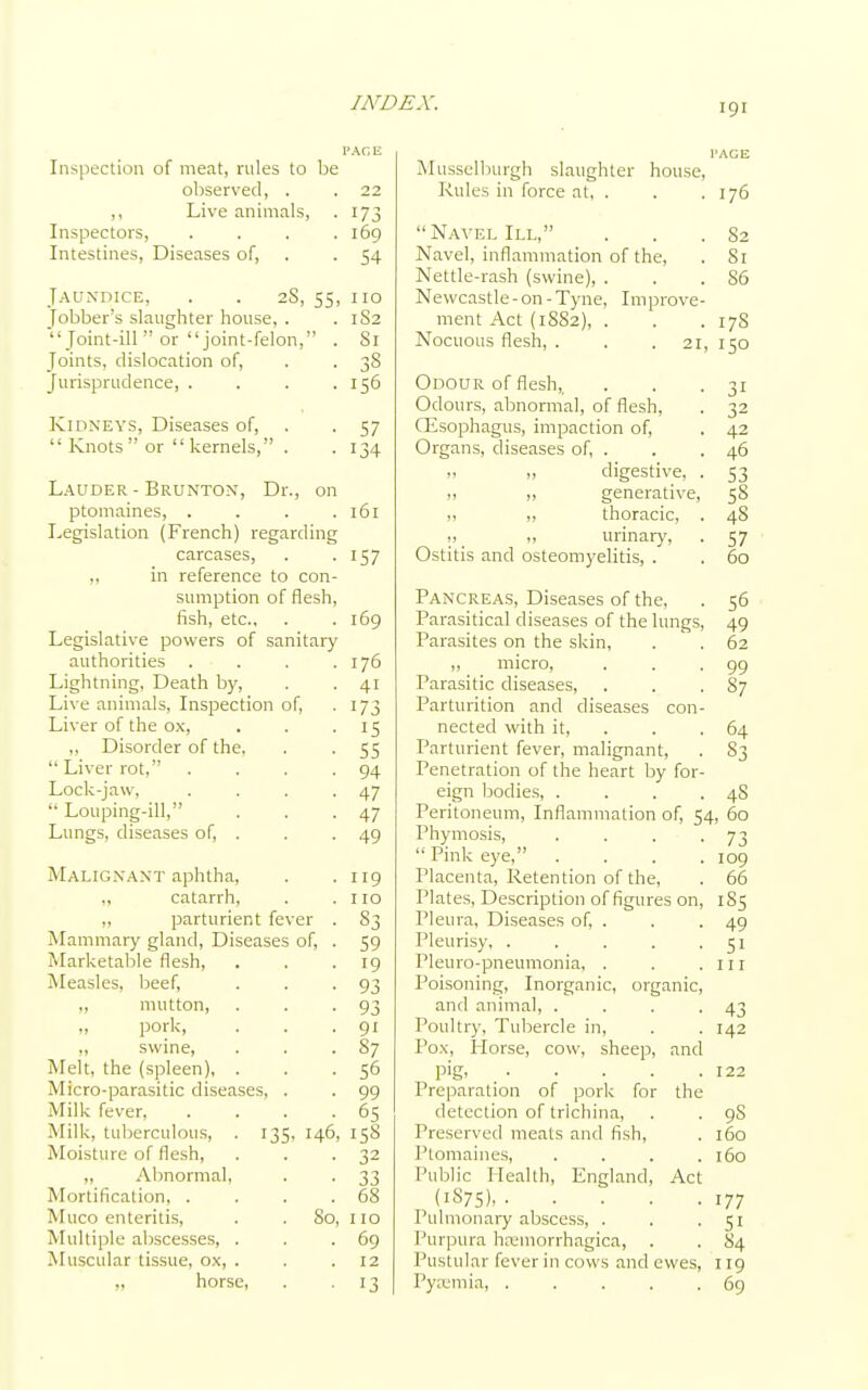 Inspection of meat, rules to be observed, . ,, Live animals, Inspectors, .... Intestines, Diseases of, Jaundice, . . 2S, 55, Jobber's slaughter house, .  Joint-ill  or joint-felon, . Joints, dislocation of, Jurisprudence, . . . . Kidneys, Diseases of,  Knots or kernels, . Lauder - Brunton, Dr., on ptomaines, . . . . Legislation (French) regarding carcases, in reference to con- sumption of flesh, fish, etc.. Legislative powers of sanitary authorities Lightning, Death by, Live animals, Inspection of, Liver of the ox, ,, Disorder of the,  Liver rot, Lock-jaw,  Louping-ill, Lungs, diseases of, . Malignant aphtha, „ catarrh, „ parturient fever Mammary gland, Diseases of, Marketable flesh, Measles, beef, „ mutton, „ pork, „ swine, Melt, the (spleen), . Micro-parasitic diseases, Milk fever, Milk, tuberculous, . 135, 146 Moisture of flesh, „ Abnormal, Mortification, . Muco enteritis, . . So. Multiple abscesses, . Muscular tissue, ox, . „ horse, 22 173 169 54 no 182 Si 38 156 57 134 161 157 169 176 4i 173 15 55 94 47 47 49 119 no 83 59 19 93 93 91 87 56 99 65 158 32 33 68 110 69 12 13 Musselburgh slaughter house, Rules in force at, . . .176  Navel III, . . .82 Navel, inflammation of the, . Si Nettle-rash (swine), . . .86 Newcastle - on - Tyne, Improve- ment Act (1882), . . . 17S Nocuous flesh, . . .21, 150 Odour of flesh,, . . .31 Odours, abnormal, of flesh, . 32 CEsophagus, impaction of, . 42 Organs, diseases of, . . . 46 „ „ digestive, . 53 >! generative, 58 11 n thoracic, . 48 ,, urinary, . 57 Ostitis and osteomyelitis, . . 60 Pancreas, Diseases of the, . 56 Parasitical diseases of the lungs, 49 Parasites on the skin, . . 62 „ micro, . . .99 Parasitic diseases, . . .87 Parturition and diseases con- nected with it, . . 64 Parturient fever, malignant, . S3 Penetration of the heart by for- eign bodies, . . . .48 Peritoneum, Inflammation of, 54, 60 Phymosis, . . . -73  Pink eye, .... 109 Placenta, Retention of the, . 66 Plates, Description of figures on, 1S5 Pleura, Diseases of, . . . 49 Pleurisy, . . . . .51 Pleuro-pneumonia, . . .111 Poisoning, Inorganic, organic, and animal, . . . .43 Poultry, Tubercle in, . . 142 Pox, Horse, cow, sheep, and pig, 122 Preparation of pork for the detection of trichina, . . 9S Preserved meats and fish, . 160 Ptomaines, .... 160 Public Health, England, Act (1S75) 177 Pulmonary abscess, . . .51 Purpura hemorrhagica, . . 84 Pustular fever in cows and ewes, 119 Pyaemia 69