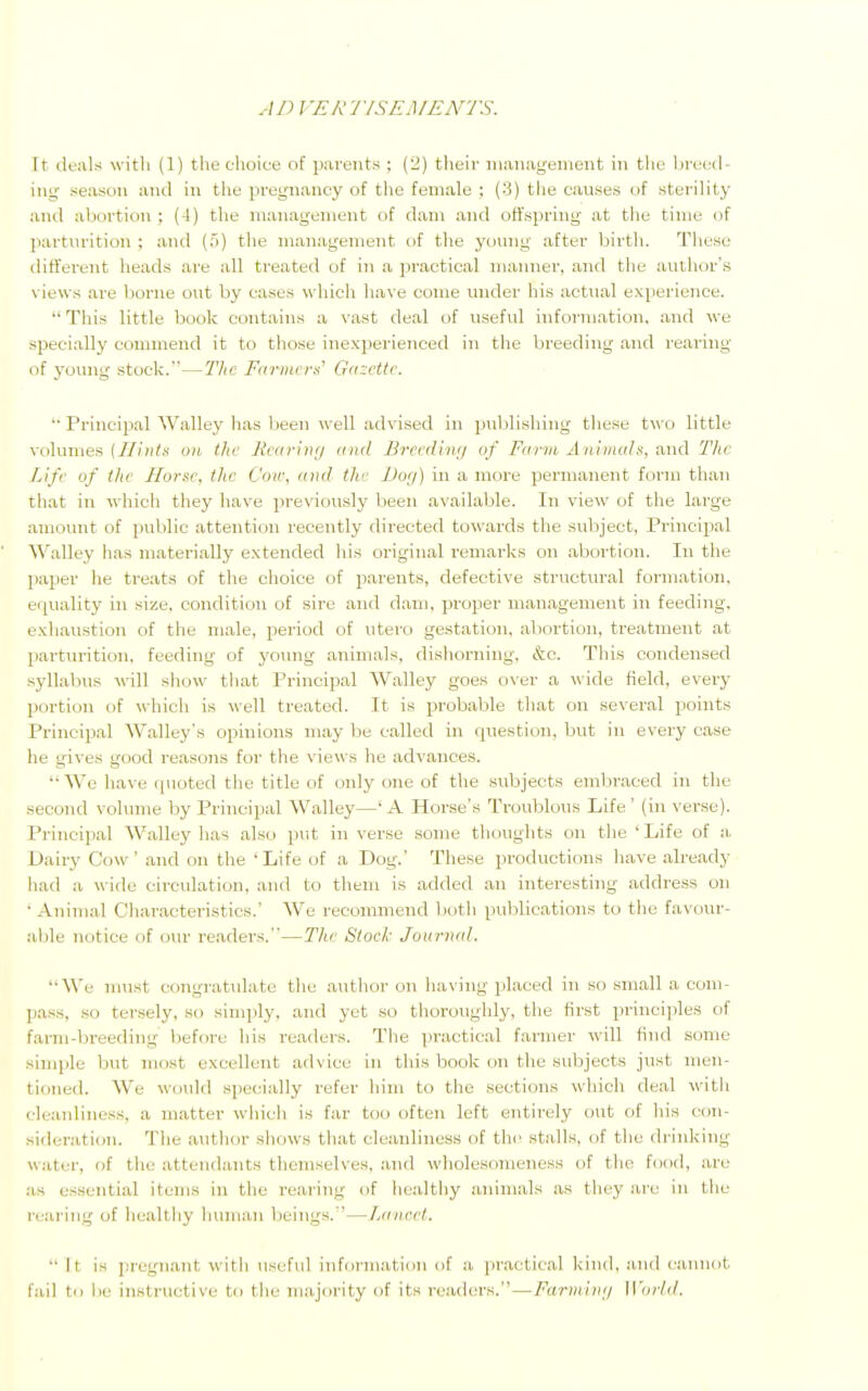 AD I 'ERTISEMENTS. It deals with (1) the choice of parents ; (2) their management in the breed ing season and in the pregnancy of the female : (8) the causes (if sterility and abortion : ( I) the management of dam and offspring at the time of parturition : and (5) the management of the young after birth. These different heads are all treated of in a practical manner, and the author's views are borne out by eases which have come under his actual experience. This little book contains a vast deal of useful information, and we specially commend it to those inexperienced in the breeding and rearing of young stock.—The Fanners' Gazette.  Principal Walley has been well advised in publishing these two little volumes {Hints un the Rearing and Breeding of Farm Animals, and The Life of ike Horse, the Coir, mat the Dog) in a more permanent form than that in which they have previously been available. In view of the large amount of public attention recently directed towards the subject, Principal Walley has materially extended his original remarks on abortion. In the paper he treats of the choice of parents, defective structural formation, equality in size, condition of sire and dam, proper management in feeding, exhaustion of the male, period of utero gestation, abortion, treatment at parturition, feeding of young animals, dishorning, &c. This condensed syllabus will show that Principal Walley goes over a wide field, every portion of which is well treated. It is probable that on several points Principal Walley's opinions may be called in question, but in every case- he gives good reasons for the views he advances. We have quoted the title of only one of the subjects embraced in the second volume by Principal Walley—'A Horse's Troublous Life' (in verse). Principal Walley has also put in verse some thoughts on the 'Life of a. Dairy Cow' and on the 'Life of a Dog.' These productions have already had a wide circulation, anil to them is added an interesting address on ' Animal Characteristics.' We recommend both publications to the favour- able notice of our readers.—The Stock Journal. We must congratulate the author on having placed in so small a com- pass, so tersely, so simply, and yet so thoroughly, the first principles of farm-breeding before his readers. The practical farmer will find some simple but most excellent advice in this book on the subjects just men- tion.;.!. We would specially refer him to the sections which deal with cleanliness, a matter which is far too often left entirely out of his con- sideration. The author shows that cleanliness of the stalls, of the drinking water, of the attendants themselves, and wholesomeness of the food, are as essential items in the rearing of healthy animals as they are in the rearing of healthy human beings.—l.aneel.  h is pregnant with useful information of a practical kind, and cannot fail to !«• instructive to the majority of its readers. — Farming World.