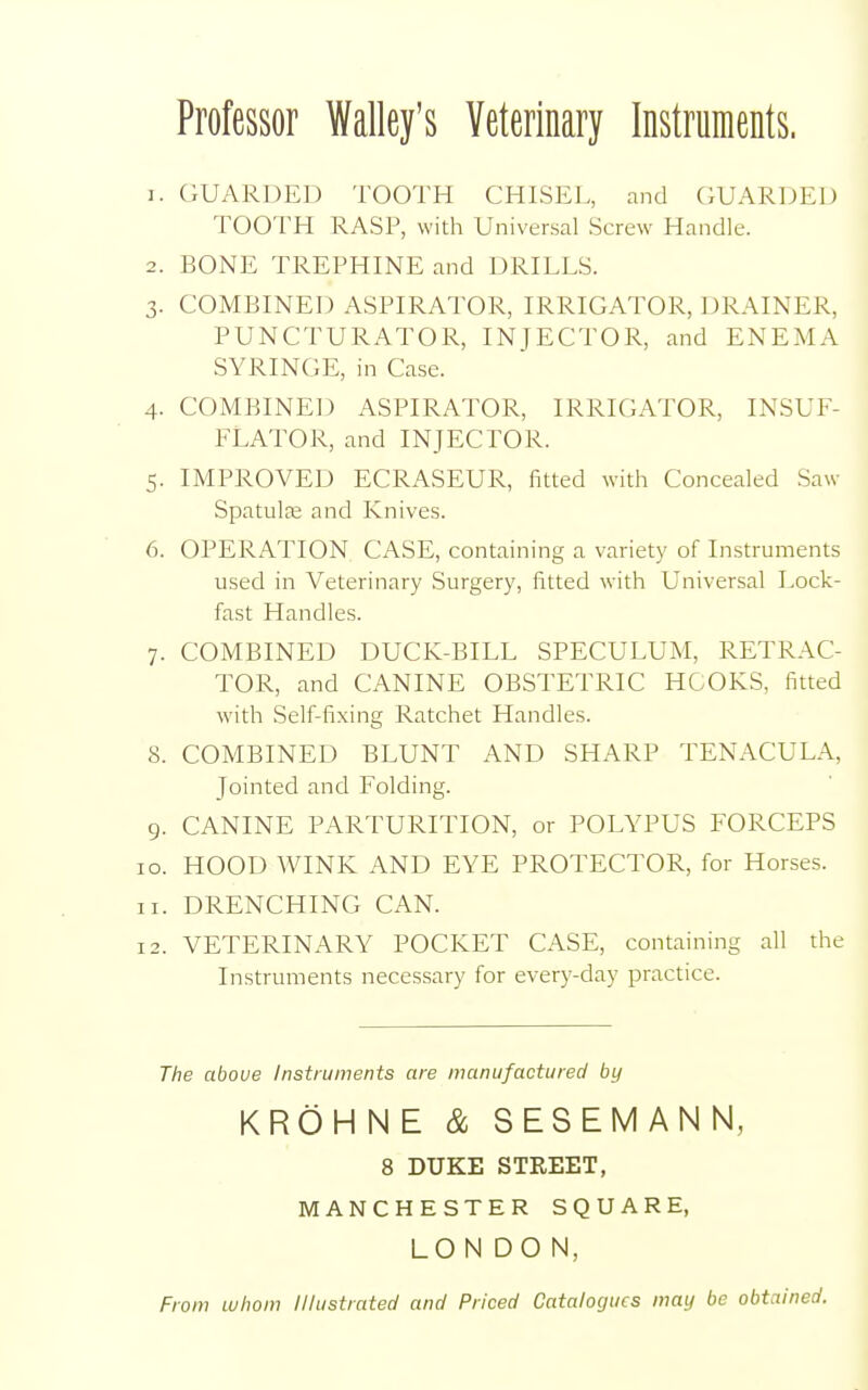 Professor Walley's Veterinary Instruments. r. GUARDED TOOTH CHISEL, and GUARDED TOOTH RASP, with Universal Screw Handle. 2. BONE TREPHINE and DRILLS. 3. COMBINED ASPIRATOR, IRRIGATOR, DRAINER, PUNCTURATOR, INJECTOR, and ENEMA SYRINGE, in Case. 4. COMBINED ASPIRATOR, IRRIGATOR, INSUF- FLATOR, and INJECTOR. 5. IMPROVED ECRASEUR, fitted with Concealed Saw Spatula; and Knives. 6. OPERATION CASE, containing a variety of Instruments used in Veterinary Surgery, fitted with Universal Lock- fast Handles. 7. COMBINED DUCK-BILL SPECULUM, RETRAC- TOR, and CANINE OBSTETRIC HOOKS, fitted with Self-fixing Ratchet Handles. 8. COMBINED BLUNT AND SHARP TENACULA, Jointed and Folding. 9. CANINE PARTURITION, or POLYPUS FORCEPS 10. HOOD WINK AND EYE PROTECTOR, for Horses. 11. DRENCHING CAN. 12. VETERINARY POCKET CASE, containing all the Instruments necessary for every-day practice. The above Instruments are manufactured by KROHNE & SESEMANN, 8 DUKE STREET, MANCHESTER SQUARE, LONDON, From whom Illustrated and Priced Catalogues may be obtained.