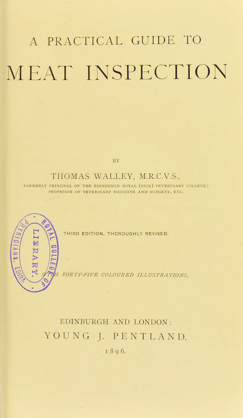 MEAT INSPECTION BY THOMAS WALLEY, M.R.C.V.S., FORMERLY FRINCIPAL OF THE EDINDUKGH ROYAL (dICk) YETERINARY COLLEGE; PROFESSOR OF VETERINARY MEDICINE AND SURGERY, ETC. THIRD EDITION, THOROUGHLY REVISED. FORTY-FIVE COLOURED ILLUSTRATIONS. EDINBURGH AND LONDON : YOUNG J. PENTLAND. 1896.