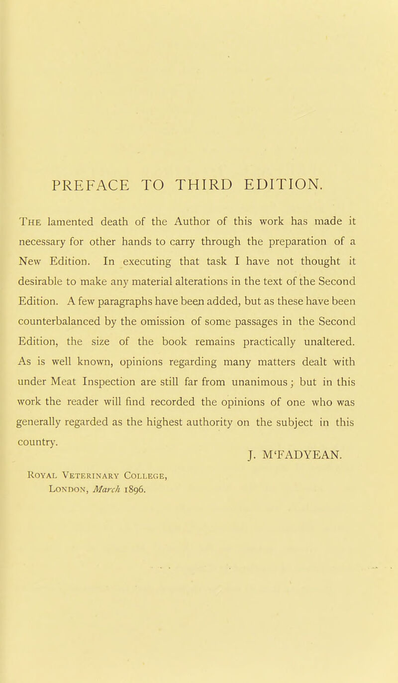 The lamented death of the Author of this work has made it necessary for other hands to carry through the preparation of a New Edition. In executing that task I have not thought it desirable to make any material alterations in the text of the Second Edition. A few paragraphs have been added, but as these have been counterbalanced by the omission of some passages in the Second Edition, the size of the book remains practically unaltered. As is well known, opinions regarding many matters dealt with under Meat Inspection are still far from unanimous; but in this work the reader will find recorded the opinions of one who was generally regarded as the highest authority on the subject in this country. J. M TAD YE AN. Royai. Veterinary College, London, March 1896.