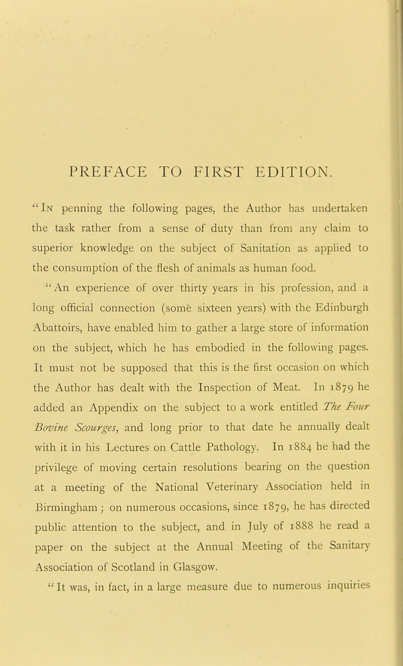 “ In penning the following pages, the Author has undertaken the task rather from a sense of duty than from any claim to superior knowledge on the subject of Sanitation as applied to the consumption of the flesh of animals as human food. “An experience of over thirty years in his profession, and a long official connection (some sixteen years) with the Edinburgh Abattoirs, have enabled him to gather a large store of information on the subject, which he has embodied in the following pages. It must not be supposed that this is the first occasion on which the Author has dealt with the Inspection of Meat. In 1879 he added an Appendix on the subject to a work entitled The Four Bovine Scourges^ and long prior to that date he annually dealt with it in his Lectures on Cattle Pathology. In 1884 he had the privilege of moving certain resolutions bearing on the question at a meeting of the National Veterinary Association held in Birmingham; on numerous occasions, since 1879, he has directed public attention to the subject, and in July of 1888 he read a paper on the subject at the Annual Meeting of the Sanitary Association of Scotland in Glasgow. “ It was, in fact, in a large measure due to numerous inquiries