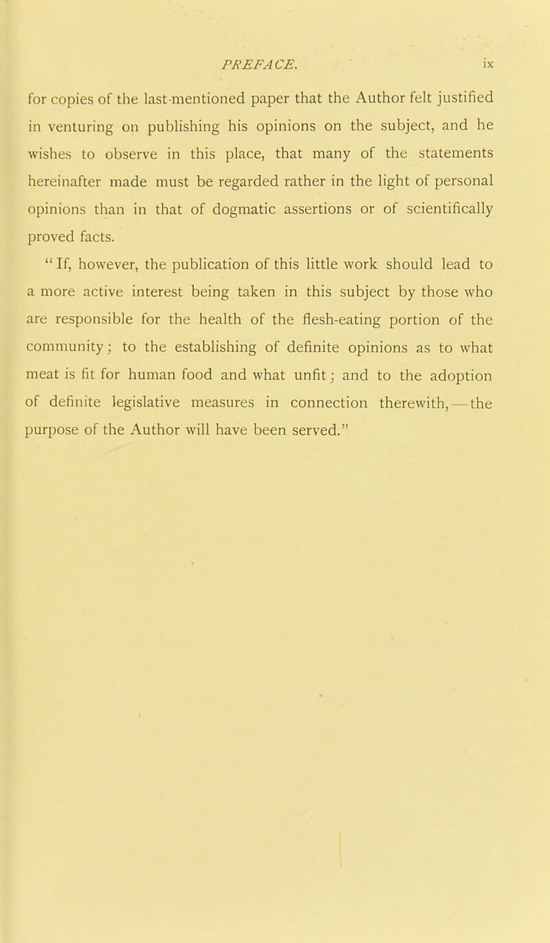 for copies of the last mentioned paper that the Author felt justified in venturing on publishing his opinions on the subject, and he wishes to observe in this place, that many of the statements hereinafter made must be regarded rather in the light of personal opinions than in that of dogmatic assertions or of scientifically proved facts. “ If, however, the publication of this little work should lead to a more active interest being taken in this subject by those who are responsible for the health of the flesh-eating portion of the community; to the establishing of definite opinions as to what meat is fit for human food and what unfit; and to the adoption of definite legislative measures in connection therewith, — the purpose of the Author will have been served.”