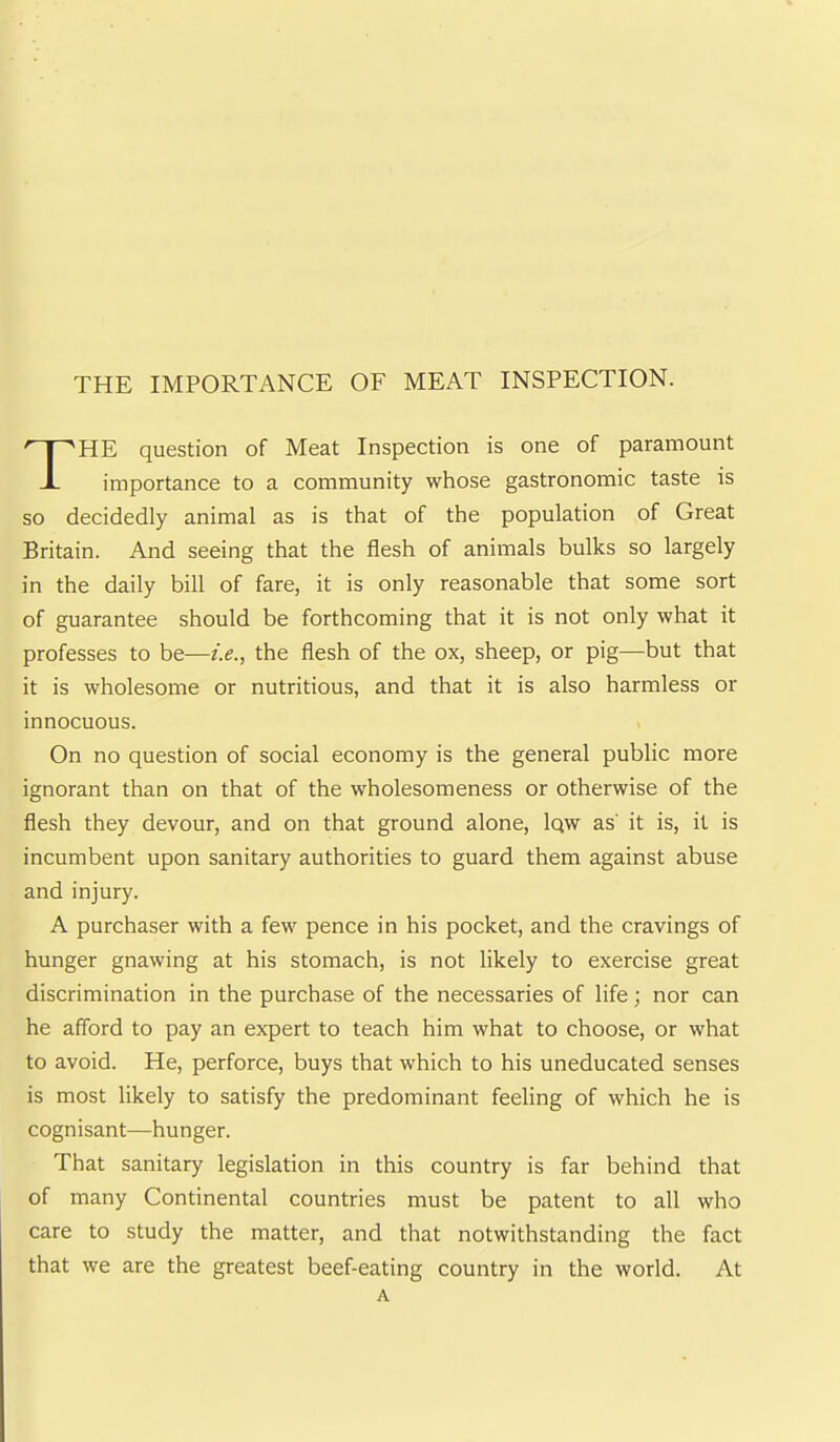 HE question of Meat Inspection is one of paramount importance to a community whose gastronomic taste is so decidedly animal as is that of the population of Great Britain. And seeing that the flesh of animals bulks so largely in the daily bill of fare, it is only reasonable that some sort of guarantee should be forthcoming that it is not only what it professes to be—i.e., the flesh of the ox, sheep, or pig—but that it is wholesome or nutritious, and that it is also harmless or innocuous. On no question of social economy is the general public more ignorant than on that of the wholesomeness or otherwise of the flesh they devour, and on that ground alone, Iqw as' it is, it is incumbent upon sanitary authorities to guard them against abuse and injury. A purchaser with a few pence in his pocket, and the cravings of hunger gnawing at his stomach, is not likely to exercise great discrimination in the purchase of the necessaries of life; nor can he afford to pay an expert to teach him what to choose, or what to avoid. He, perforce, buys that which to his uneducated senses is most likely to satisfy the predominant feeling of which he is cognisant—hunger. That sanitary legislation in this country is far behind that of many Continental countries must be patent to all who care to study the matter, and that notwithstanding the fact that we are the greatest beef-eating country in the world. At A