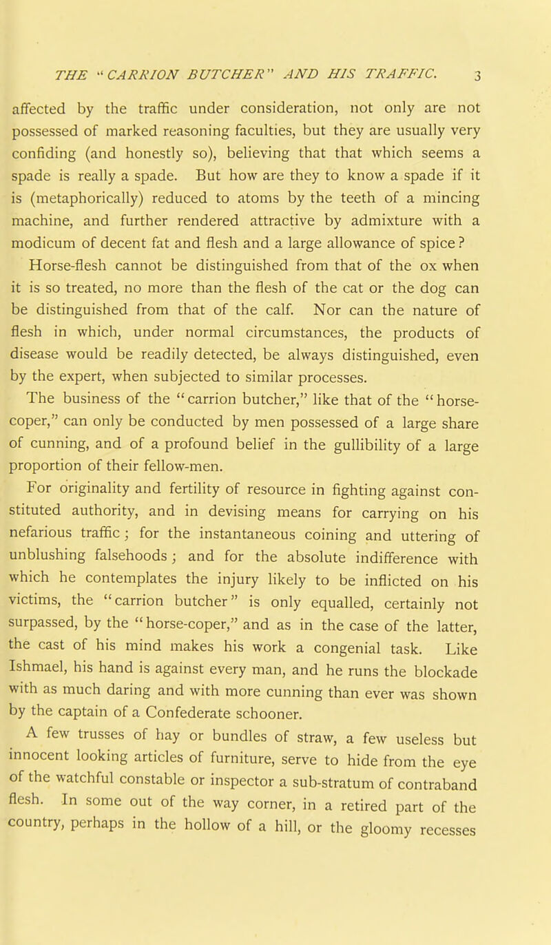 affected by the traffic under consideration, not only are not possessed of marked reasoning faculties, but they are usually very confiding (and honestly so), believing that that which seems a spade is really a spade. But how are they to know a spade if it is (metaphorically) reduced to atoms by the teeth of a mincing machine, and further rendered attractive by admixture with a modicum of decent fat and flesh and a large allowance of spice ? Horse-flesh cannot be distinguished from that of the ox when it is so treated, no more than the flesh of the cat or the dog can be distinguished from that of the calf. Nor can the nature of flesh in which, under normal circumstances, the products of disease would be readily detected, be always distinguished, even by the expert, when subjected to similar processes. The business of the “carrion butcher,” like that of the “horse- coper,” can only be conducted by men possessed of a large share of cunning, and of a profound belief in the gullibility of a large proportion of their fellow-men. For originality and fertility of resource in fighting against con- stituted authority, and in devising means for carrying on his nefarious traffic; for the instantaneous coining and uttering of unblushing falsehoods; and for the absolute indifference with which he contemplates the injury likely to be inflicted on his victims, the “carrion butcher” is only equalled, certainly not surpassed, by the “ horse-coper,” and as in the case of the latter, the cast of his mind makes his work a congenial task. Like Ishmael, his hand is against every man, and he runs the blockade with as much daring and with more cunning than ever was shown by the captain of a Confederate schooner. A few trusses of hay or bundles of straw, a few useless but innocent looking articles of furniture, serve to hide from the eye of the watchful constable or inspector a sub-stratum of contraband flesh. In some out of the way corner, in a retired part of the country, perhaps in the hollow of a hill, or the gloomy recesses