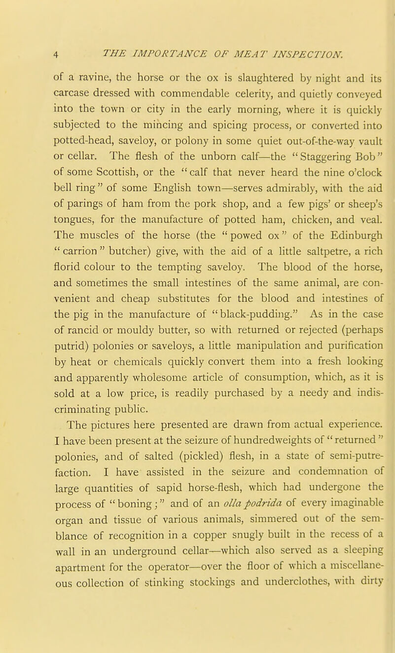 of a ravine, the horse or the ox is slaughtered by night and its carcase dressed with commendable celerity, and quietly conveyed into the town or city in the early morning, where it is quickly subjected to the mincing and spicing process, or converted into potted-head, saveloy, or polony in some quiet out-of-the-way vault or cellar. The flesh of the unborn calf—the “ Staggering Bob ” of some Scottish, or the “ calf that never heard the nine o’clock bell ring ” of some English town—serves admirably, with the aid of parings of ham from the pork shop, and a few pigs’ or sheep’s tongues, for the manufacture of potted ham, chicken, and veal. The muscles of the horse (the “ powed ox ” of the Edinburgh “ carrion ” butcher) give, with the aid of a little saltpetre, a rich florid colour to the tempting saveloy. The blood of the horse, and sometimes the small intestines of the same animal, are con- venient and cheap substitutes for the blood and intestines of the pig in the manufacture of “black-pudding.” As in the case of rancid or mouldy butter, so with returned or rejected (perhaps putrid) polonies or saveloys, a little manipulation and purification by heat or chemicals quickly convert them into a fresh looking and apparently wholesome article of consumption, which, as it is sold at a low price, is readily purchased by a needy and indis- criminating public. The pictures here presented are drawn from actual experience. I have been present at the seizure of hundredweights of “ returned ” polonies, and of salted (pickled) flesh, in a state of semi-putre- faction. I have assisted in the seizure and condemnation of large quantities of sapid horse-flesh, which had undergone the process of “ boning; ” and of an olla podrida of every imaginable organ and tissue of various animals, simmered out of the sem- blance of recognition in a copper snugly built in the recess of a wall in an underground cellar—which also served as a sleeping apartment for the operator—over the floor of which a miscellane- ous collection of stinking stockings and underclothes, with dirty