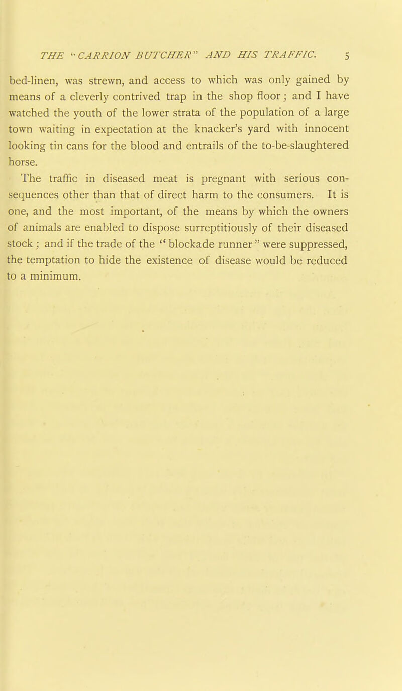 bed-linen, was strewn, and access to which was only gained by means of a cleverly contrived trap in the shop floor; and I have watched the youth of the lower strata of the population of a large town waiting in expectation at the knacker’s yard with innocent looking tin cans for the blood and entrails of the to-be-slaughtered horse. The traffic in diseased meat is pregnant with serious con- sequences other than that of direct harm to the consumers. It is one, and the most important, of the means by which the owners of animals are enabled to dispose surreptitiously of their diseased stock; and if the trade of the “blockade runner” were suppressed, the temptation to hide the existence of disease would be reduced to a minimum.