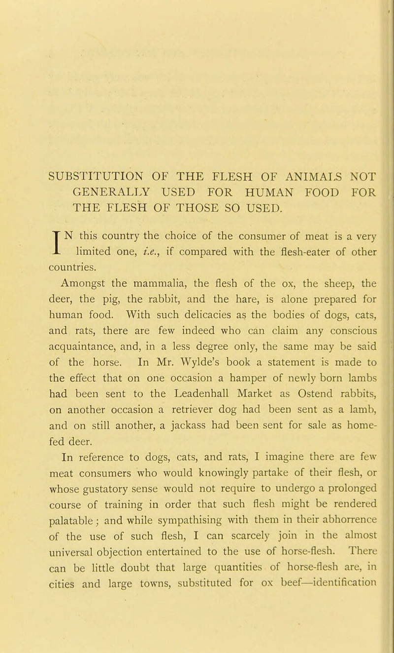 SUBSTITUTION OF THE FLESH OF ANIMALS NOT GENERALLY USED FOR HUMAN FOOD FOR THE FLESH OF THOSE SO USED. IN this country the choice of the consumer of meat is a very limited one, i.e.^ if compared with the flesh-eater of other countries. Amongst the mammalia, the flesh of the ox, the sheep, the deer, the pig, the rabbit, and the hare, is alone prepared for human food. With such delicacies as the bodies of dogs, cats, and rats, there are few indeed who can claim any conscious acquaintance, and, in a less degree only, the same may be said of the horse. In Mr. Wylde’s book a statement is made to the effect that on one occasion a hamper of newly born lambs had been sent to the Leadenhall Market as Ostend rabbits, on another occasion a retriever dog had been sent as a lamb, and on still another, a jackass had been sent for sale as home- fed deer. In reference to dogs, cats, and rats, I imagine there are few meat consumers who would knowingly partake of their flesh, or whose gustatory sense would not require to undergo a prolonged course of training in order that such flesh might be rendered palatable; and while sympathising with them in their abhorrence of the use of such flesh, I can scarcely join in the almost universal objection entertained to the use of horse-flesh. There can be little doubt that large quantities of horse-flesh are, in cities and large towns, substituted for ox beef—identification