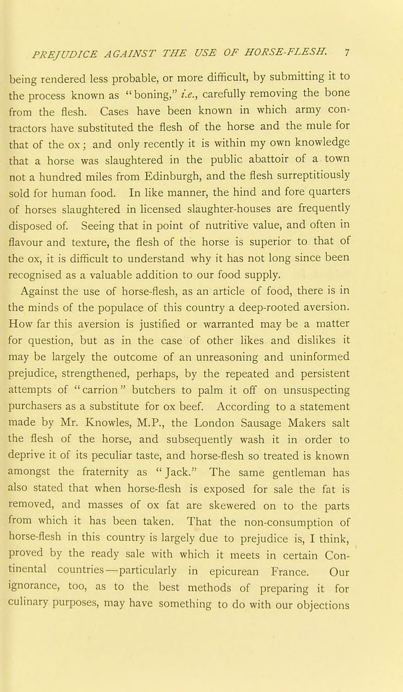 being rendered less probable, or more difficult, by submitting it to the process known as “ boning,” i.e., carefully removing the bone from the flesh. Cases have been known in which army con- tractors have substituted the flesh of the horse and the mule for that of the ox; and only recently it is within my own knowledge that a horse was slaughtered in the public abattoir of a town not a hundred miles from Edinburgh, and the flesh surreptitiously sold for human food. In like manner, the hind and fore quarters of horses slaughtered in licensed slaughter-houses are frequently disposed of. Seeing that in point of nutritive value, and often in flavour and texture, the flesh of the horse is superior to that of the ox, it is difficult to understand why it has not long since been recognised as a valuable addition to our food supply. Against the use of horse-flesh, as an article of food, there is in the minds of the populace of this country a deep-rooted aversion. How far this aversion is justified or warranted may be a matter for question, but as in the case of other likes and dislikes it may be largely the outcome of an unreasoning and uninformed prejudice, strengthened, perhaps, by the repeated and persistent attempts of “ carrion ” butchers to palm it off on unsuspecting purchasers as a substitute for ox beef. According to a statement made by Mr. Knowles, M.P., the London Sausage Makers salt the flesh of the horse, and subsequently wash it in order to deprive it of its peculiar taste, and horse-flesh so treated is known amongst the fraternity as “ Jack.” The same gentleman has also stated that when horse-flesh is exposed for sale the fat is removed, and masses of ox fat are skewered on to the parts from which it has been taken. That the non-consumption of horse-flesh in this country is largely due to prejudice is, I think, proved by the ready sale with which it meets in certain Con- tinental countries—particularly in epicurean France. Our ignorance, too, as to the best methods of preparing it for culinary purposes, may have something to do with our objections
