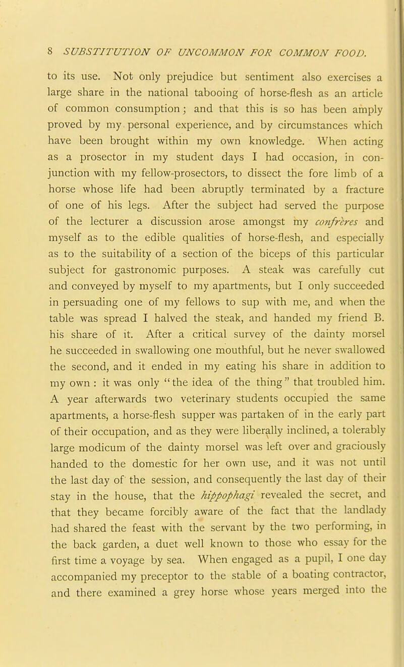 to its use. Not only prejudice but sentiment also exercises a large share in the national tabooing of horse-flesh as an article of common consumption; and that this is so has been amply proved by my . personal experience, and by circumstances which have been brought within my own knowledge. When acting as a prosector in my student days I had occasion, in con- junction with my fellow-prosectors, to dissect the fore limb of a horse whose life had been abruptly terminated by a fracture of one of his legs. After the subject had served the purpose of the lecturer a discussion arose amongst my cotifreres and myself as to the edible qualities of horse-flesh, and especially as to the suitability of a section of the biceps of this particular subject for gastronomic purposes. A steak was carefully cut and conveyed by myself to my apartments, but I only succeeded in persuading one of my fellows to sup with me, and when the table was spread I halved the steak, and handed my friend B. his share of it. After a critical survey of the dainty morsel he succeeded in swallowing one mouthful, but he never swallowed the second, and it ended in my eating his share in addition to my own : it was only “the idea of the thing” that troubled him. A year afterwards two veterinary students occupied the same apartments, a horse-flesh supper was partaken of in the early part of their occupation, and as they were liberally inclined, a tolerably large modicum of the dainty morsel was left over and graciously handed to the domestic for her own use, and it was not until the last day of the session, and consequently the last day of their stay in the house, that the hippophagi revealed the secret, and that they became forcibly aware of the fact that the landlady had shared the feast with the servant by the two performing, in the back garden, a duet well known to those who essay for the first time a voyage by sea. When engaged as a pupil, I one day accompanied my preceptor to the stable of a boating contractor, and there examined a grey horse whose years merged into the