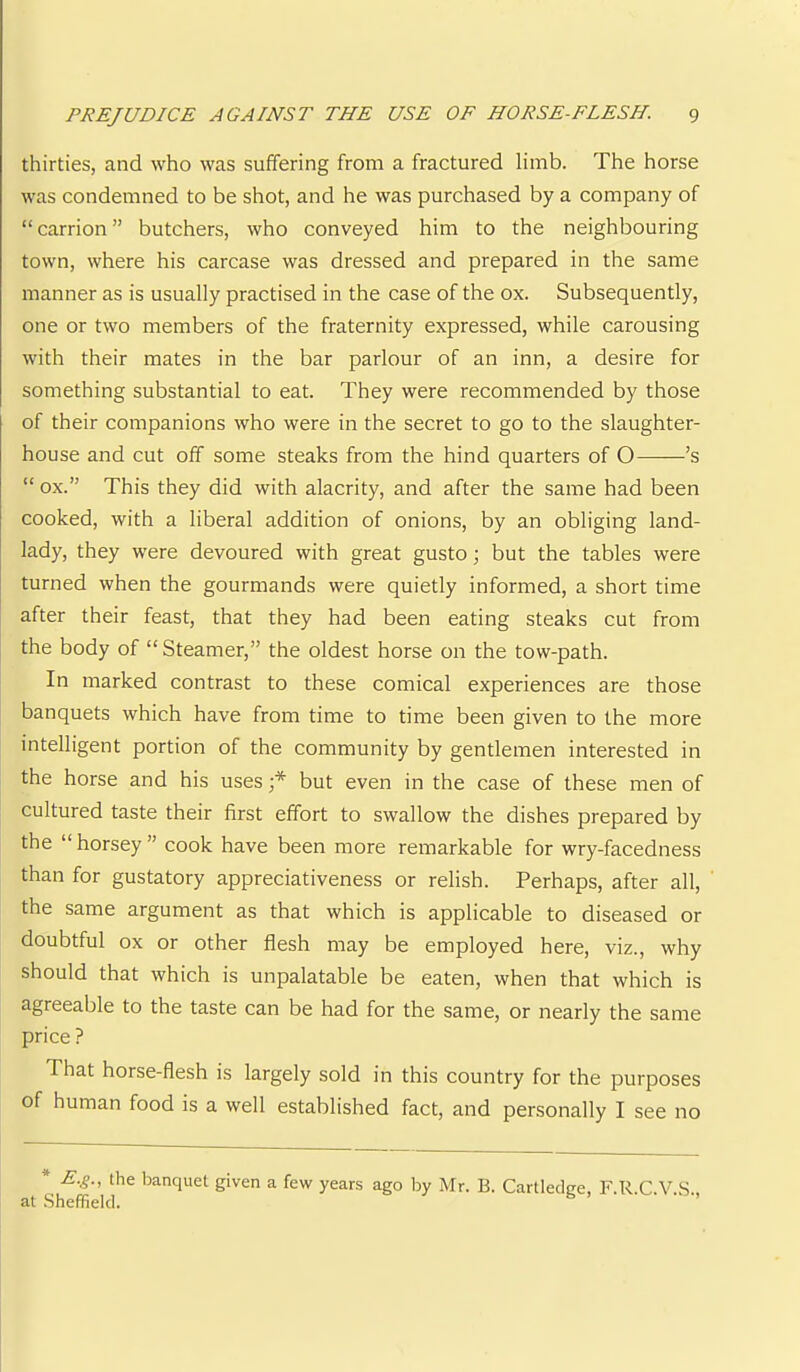 thirties, and who was suffering from a fractured limb. The horse was condemned to be shot, and he was purchased by a company of “carrion” butchers, who conveyed him to the neighbouring town, where his carcase was dressed and prepared in the same manner as is usually practised in the case of the ox. Subsequently, one or two members of the fraternity expressed, while carousing with their mates in the bar parlour of an inn, a desire for something substantial to eat. They were recommended by those of their companions who were in the secret to go to the slaughter- house and cut off some steaks from the hind quarters of O ’s “ ox.” This they did with alacrity, and after the same had been cooked, with a liberal addition of onions, by an obliging land- lady, they were devoured with great gusto; but the tables were turned when the gourmands were quietly informed, a short time after their feast, that they had been eating steaks cut from the body of “ Steamer,” the oldest horse on the tow-path. In marked contrast to these comical experiences are those banquets which have from time to time been given to the more intelligent portion of the community by gentlemen interested in the horse and his uses but even in the case of these men of cultured taste their first effort to swallow the dishes prepared by the “ horsey ” cook have been more remarkable for wry-facedness than for gustatory appreciativeness or relish. Perhaps, after all, the same argument as that which is applicable to diseased or doubtful ox or other flesh may be employed here, viz., why should that which is unpalatable be eaten, when that which is agreeable to the taste can be had for the same, or nearly the same price ? That horse-flesh is largely sold in this country for the purposes of human food is a well established fact, and personally I see no * E.^., the banquet given a few years ago by Mr. B. Cartledge, F.R.C.V.S. at .Sheffield. ’