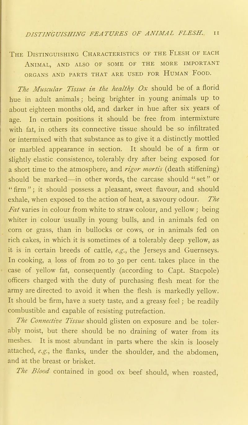 The Distinguishing Characteristics of the Flesh of each Animal, and also of some of the more important organs and parts that are used for Human Food. The Mtiscular Tissue in the healthy Ox should be of a florid hue in adult animals; being brighter in young animals up to about eighteen months old, and darker in hue after six years of age. In certain positions it should be free from intermixture with fat, in others its connective tissue should be so infiltrated or intermixed with that substance as to give it a distinctly mottled or marbled appearance in section. It should be of a firm or slightly elastic consistence, tolerably dry after being exposed for a short time to the atmosphere, and rigor inortis (death stiffening) should be marked—in other words, the carcase should “ set ” or “ firm ”; it should possess a pleasant, sweet flavour, and should exhale, when exposed to the action of heat, a savoury odour. The Fat varies in colour from white to straw colour, and yellow; being whiter in colour usually in young bulls, and in animals fed on corn or grass, than in bullocks or cows, or in animals fed on rich cakes, in which it is sometimes of a tolerably deep yellow, as it is in certain breeds of cattle, e.g., the Jerseys and Guernseys. In cooking, a loss of from 20 to 30 per cent, takes place in the case of yellow fat, consequently (according to Capt. Stacpole) officers charged with the duty of purchasing flesh meat for the army are directed to avoid it when the flesh is markedly yellow. It should be firm, have a suety taste, and a greasy feel; be readily combustible and capable of resisting putrefaction. The Connective Tissue should glisten on exposure and be toler- ably moist, but there should be no draining of water from its meshes. It is most abundant in parts where the skin is loosely attached, e.g., the flanks, under the shoulder, and the abdomen, and at the breast or brisket. The Blood contained in good ox beef should, when roasted.
