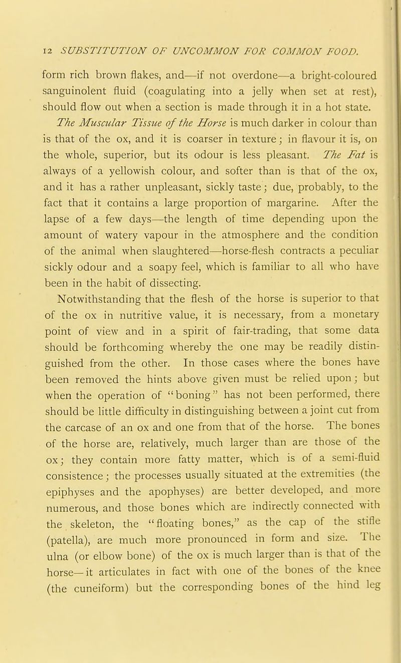 form rich brown flakes, and—if not overdone—a bright-coloured sanguinolent fluid (coagulating into a jelly when set at rest), should flow out when a section is made through it in a hot state. The Muscular Tissue of the Horse is much darker in colour than is that of the ox, and it is coarser in texture; in flavour it is, on the whole, superior, but its odour is less pleasant. The Fat is always of a yellowish colour, and softer than is that of the ox, and it has a rather unpleasant, sickly taste; due, probably, to the fact that it contains a large proportion of margarine. After the lapse of a few days—the length of time depending upon the amount of watery vapour in the atmosphere and the condition of the animal when slaughtered—horse-flesh contracts a peculiar sickly odour and a soapy feel, which is familiar to all who have been in the habit of dissecting. Notwithstanding that the flesh of the horse is superior to that of the ox in nutritive value, it is necessary, from a monetary point of view and in a spirit of fair-trading, that some data should be forthcoming whereby the one may be readily distin- guished from the other. In those cases where the bones have been removed the hints above given must be relied upon; but when the operation of “boning” has not been performed, there should be little difficulty in distinguishing between a joint cut from the carcase of an ox and one from that of the horse. The bones of the horse are, relatively, much larger than are those of the ox 3 they contain more fatty matter, which is of a semi-fluid consistence; the processes usually situated at the extremities (the epiphyses and the apophyses) are better developed, and more numerous, and those bones which are indirectly connected with the skeleton, the “floating bones,” as the cap of the stifle (patella), are much more pronounced in form and size. 1 he ulna (or elbow bone) of the ox is much larger than is that of the horse—it articulates in fact with one of the bones of the knee (the cuneiform) but the corresponding bones of the hind leg