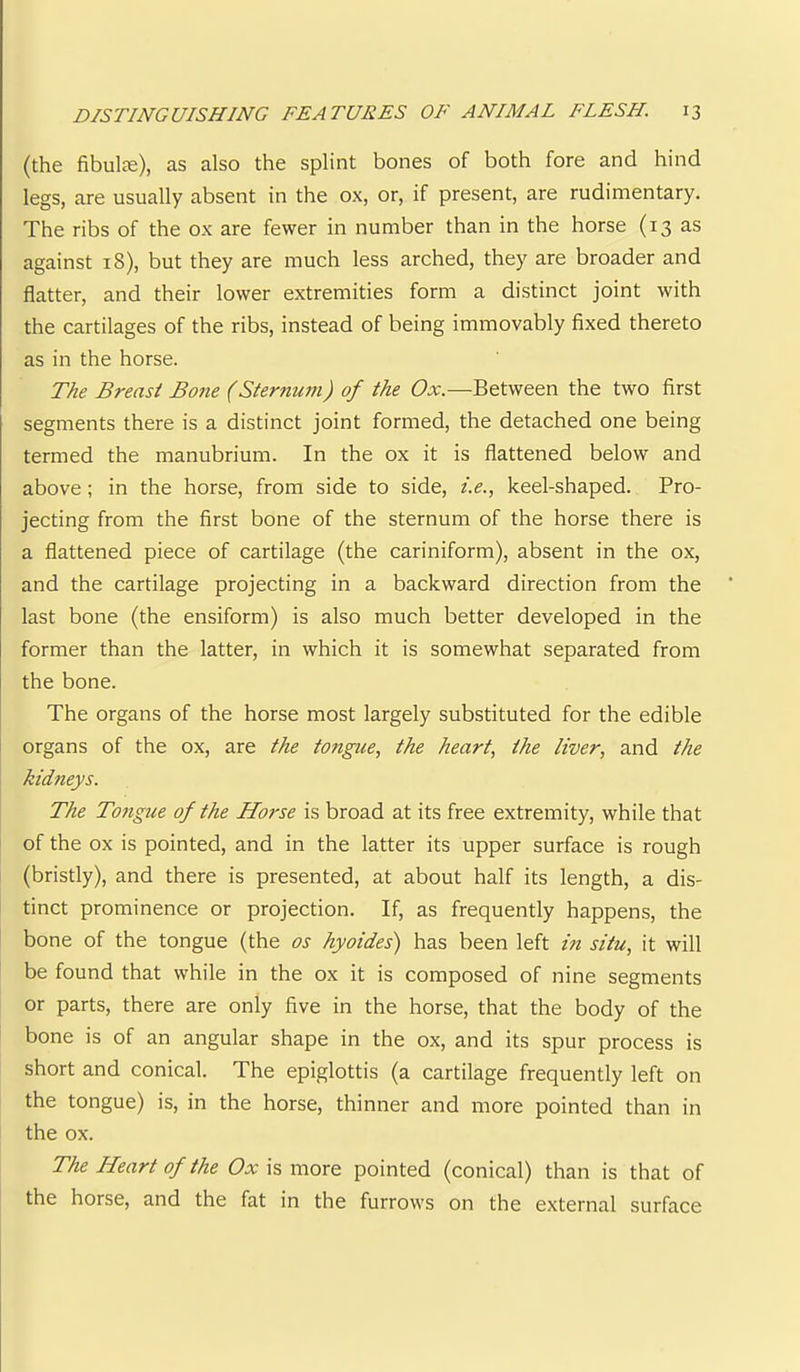 (the fibulte), as also the splint bones of both fore and hind legs, are usually absent in the ox, or, if present, are rudimentary. The ribs of the ox are fewer in number than in the horse (13 as against 18), but they are much less arched, they are broader and flatter, and their lower extremities form a distinct joint with the cartilages of the ribs, instead of being immovably fixed thereto as in the horse. The Breast Bone (Sternu?n) of the Ox.—Between the two first segments there is a distinct joint formed, the detached one being termed the manubrium. In the ox it is flattened below and above; in the horse, from side to side, i.e., keel-shaped. Pro- jecting from the first bone of the sternum of the horse there is a flattened piece of cartilage (the cariniform), absent in the ox, and the cartilage projecting in a backward direction from the last bone (the ensiform) is also much better developed in the former than the latter, in which it is somewhat separated from the bone. The organs of the horse most largely substituted for the edible organs of the ox, are the tongue., the heart, the liver, and the kidneys. The Tongue of the Horse is broad at its free extremity, while that of the ox is pointed, and in the latter its upper surface is rough (bristly), and there is presented, at about half its length, a dis- tinct prominence or projection. If, as frequently happens, the bone of the tongue (the os hyoides) has been left in situ, it will be found that while in the ox it is composed of nine segments or parts, there are only five in the horse, that the body of the bone is of an angular shape in the ox, and its spur process is short and conical. The epiglottis (a cartilage frequently left on the tongue) is, in the horse, thinner and more pointed than in the ox. The Heart of the Ox is more pointed (conical) than is that of the horse, and the fat in the furrows on the external surface