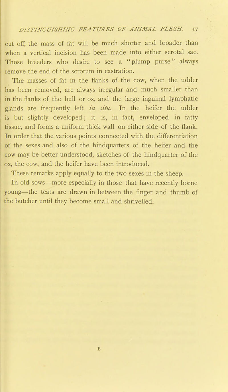 I cut off, the mass of fat will be much shorter and broader than I when a vertical incision has been made into either scrotal sac. i Those breeders who desire to see a “plump purse” always I remove the end of the scrotum in castration. j The masses of fat in the flanks of the cow, when the udder j has been removed, are always irregular and much smaller than I in the flanks of the bull or ox, and the large inguinal lymphatic : glands are frequently left m situ. In the heifer the udder 1 is but slightly developed; it is, in fact, enveloped in fatty tissue, and forms a uniform thick wall on either side of the flank. I In order that the various points connected v/ith the differentiation I of the sexes and also of the hindquarters of the heifer and the cow may be better understood, sketches of the hindquarter of the ox, the cow, and the heifer have been introduced. These remarks apply equally to the two sexes in the sheep. In old sows—more especially in those that have recently borne young—the teats are drawn in between the finger and thumb of the butcher until they become small and shrivelled.