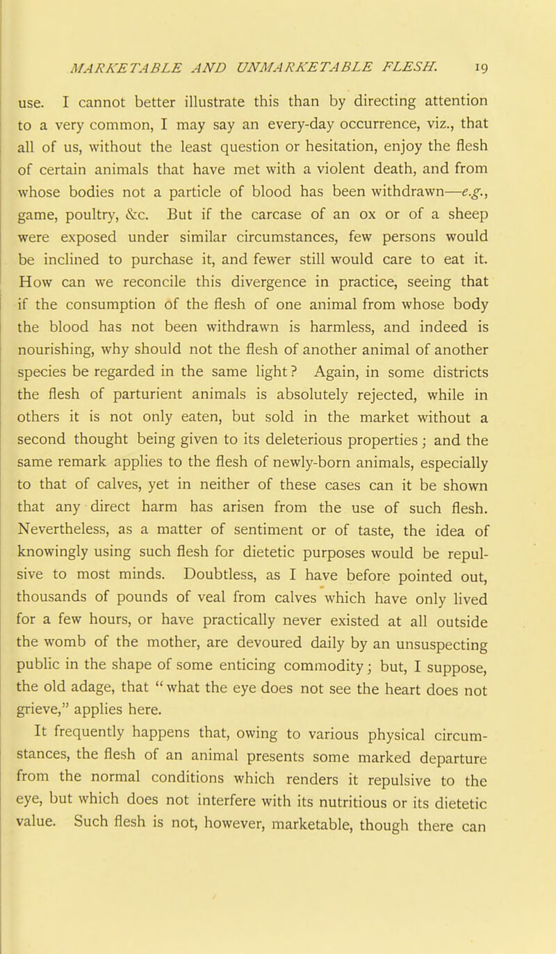 use. I cannot better illustrate this than by directing attention ’ to a very common, I may say an every-day occurrence, viz., that , all of us, without the least question or hesitation, enjoy the flesh I of certain animals that have met with a violent death, and from whose bodies not a particle of blood has been withdrawn—e.g., game, poultry, &c. But if the carcase of an ox or of a sheep j were exposed under similar circumstances, few persons would be inclined to purchase it, and fewer still would care to eat it. How can we reconcile this divergence in practice, seeing that i if the consumption of the flesh of one animal from whose body the blood has not been withdrawn is harmless, and indeed is ; nourishing, why should not the flesh of another animal of another species be regarded in the same light ? Again, in some districts the flesh of parturient animals is absolutely rejected, while in others it is not only eaten, but sold in the market without a second thought being given to its deleterious properties; and the same remark applies to the flesh of newly-born animals, especially to that of calves, yet in neither of these cases can it be shown that any direct harm has arisen from the use of such flesh. Nevertheless, as a matter of sentiment or of taste, the idea of knowingly using such flesh for dietetic purposes would be repul- sive to most minds. Doubtless, as I have before pointed out, thousands of pounds of veal from calves which have only lived for a few hours, or have practically never existed at all outside the womb of the mother, are devoured daily by an unsuspecting public in the shape of some enticing commodity; but, I suppose, the old adage, that “what the eye does not see the heart does not grieve,” applies here. It frequently happens that, owing to various physical circum- stances, the flesh of an animal presents some marked departure from the normal conditions which renders it repulsive to the eye, but which does not interfere with its nutritious or its dietetic value. Such flesh is not, however, marketable, though there can