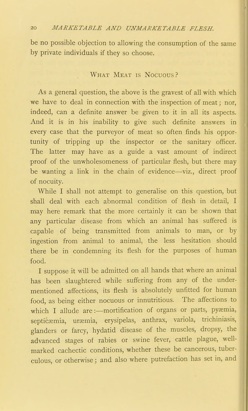 be no possible objection to allowing the consumption of the same by private individuals if they so choose. What Meat is Nocuous? As a general question, the above is the gravest of all with which we have to deal in connection with the inspection of meat; nor, indeed, can a definite answer be given to it in all its aspects. And it is in his inability to give such definite answers in every case that the purveyor of meat so often finds his oppor- tunity of tripping up the inspector or the sanitary officer. The latter may have as a guide a vast amount of indirect proof of the unwholesomeness of particular flesh, but there may be wanting a link in the chain of evidence—viz., direct proof of nocuity. While I shall not attempt to generalise on this question, but shall deal with each abnormal condition of flesh in detail, I may here remark that the more certainly it can be shown that any particular disease from which an animal has suffered is capable of being transmitted from animals to man, or by ingestion from animal to animal, the less hesitation should there be in condemning its flesh for the purposes of human food. I suppose it will be admitted on all hands that where an animal has been slaughtered while suffering from any of the under- mentioned affections, its flesh is absolutely unfitted for human food, as being either nocuous or innutritious. The affections to which I allude are:—mortification of organs or parts, pyaemia, septicaemia, uraemia, erysipelas, anthrax, variola, trichiniasis, glanders or farcy, hydatid disease of the muscles, dropsy, the advanced stages of rabies or swine fever, cattle plague, well- marked cachectic conditions, whether these be cancerous, tuber- culous, or otherwise; and also where putrefaction has set in, and