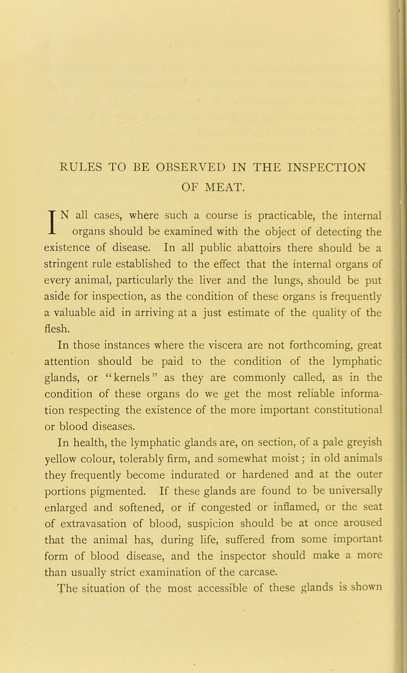 RULES TO BE OBSERVED IN THE INSPECTION OF MEAT. IN all cases, where such a course is practicable, the internal organs should be examined with the object of detecting the existence of disease. In all public abattoirs there should be a stringent rule established to the effect that the internal organs of every animal, particularly the liver and the lungs, should be put aside for inspection, as the condition of these organs is frequently a valuable aid in arriving at a just estimate of the quality of the flesh. In those instances where the viscera are not forthcoming, great attention should be paid to the condition of the lymphatic glands, or “kernels” as they are commonly called, as in the condition of these organs do we get the most reliable informa- tion respecting the existence of the more important constitutional or blood diseases. In health, the lymphatic glands are, on section, of a pale greyish yellow colour, tolerably firm, and somewhat moist; in old animals they frequently become indurated or hardened and at the outer portions pigmented. If these glands are found to be universally enlarged and softened, or if congested or inflamed, or the seat of extravasation of blood, suspicion should be at once aroused that the animal has, during life, suffered from some important form of blood disease, and the inspector should make a more than usually strict examination of the carcase. The situation of the most accessible of these glands is shown