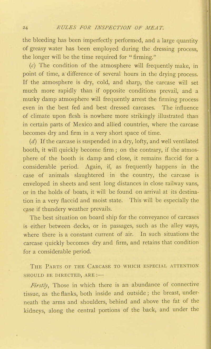 the bleeding has been imperfectly performed, and a large quantity of greasy water has been employed during the dressing process, | the longer will be the time required for “ firming.” {c) The condition of the atmosphere will frequently make, in point of time, a difference of several hours in the drying process. i If the atmosphere is dry, cold, and sharp, the carcase will set j much more rapidly than if opposite conditions prevail, and a murky damp atmosphere will frequently arrest the firming process | even in the best fed and best dressed carcases. The influence ' of climate upon flesh is nowhere more strikingly illustrated than in certain parts of Mexico and allied countries, where the carcase becomes dry and firm in a very short space of time. {d) If the carcase is suspended in a dry, lofty, and well ventilated booth, it will quickly become firm; on the contrary, if the atmos- phere of the booth is damp and close, it remains flaccid for a considerable period. Again, if, as frequently happens in the case of animals slaughtered in the country, the carcase is enveloped in sheets and sent long distances in close railway vans, or in the holds of boats, it will be found on arrival at its destina- tion in a very flaccid and moist state. This will be especially the case if thundery weather prevails. The best situation on board ship for the conveyance of carcases is either between decks, or in passages, such as the alley ways, where there is a constant current of air. In such situations the carcase quickly becomes dry and firm, and retains that condition for a considerable period. The Parts of the Carcase to which especial attention SHOULD BE DIRECTED, ARE :— Firstly, Those in which there is an abundance of connective tissue, as the flanks, both inside and outside; the breast, under- neath the arms and shoulders, behind and above the fat of the kidneys, along the central portions of the back, and under the