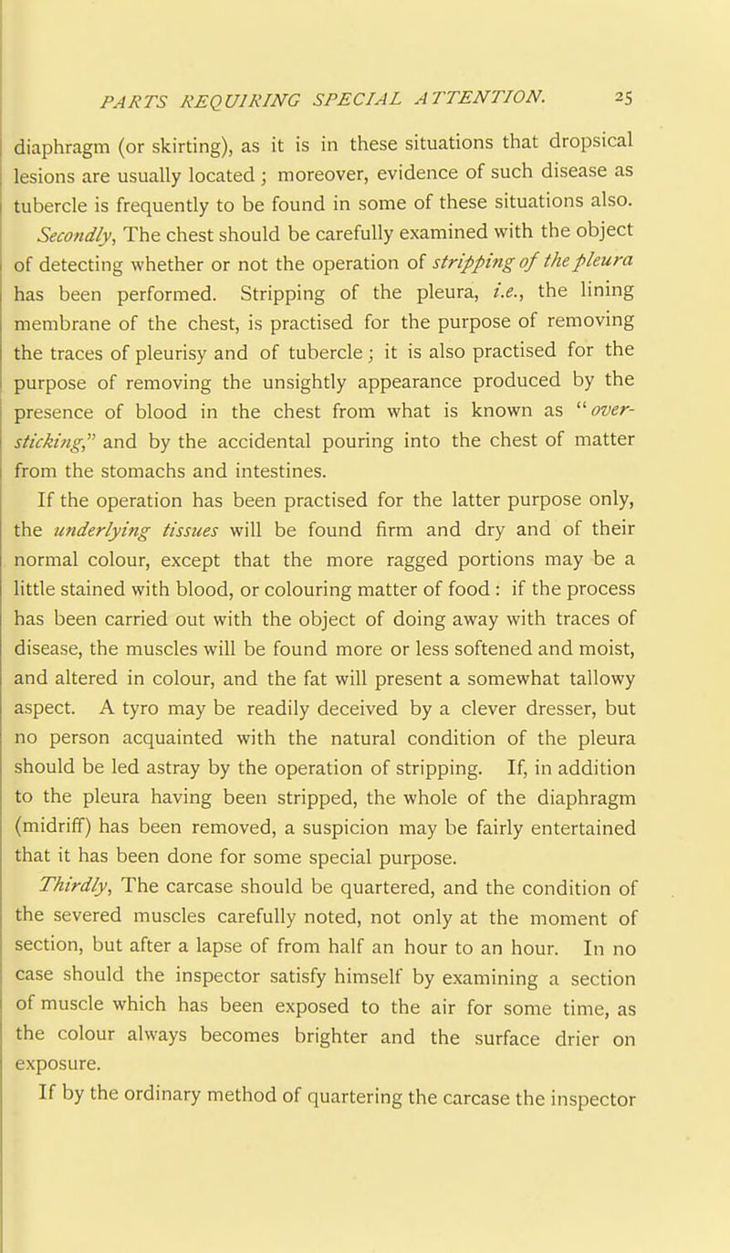 1 diaphragm (or skirting), as it is in these situations that dro^Dsical ; lesions are usually located ; moreover, evidence of such disease as I tubercle is frequently to be found in some of these situations also. Secondly, The chest should be carefully examined with the object I of detecting whether or not the operation of stripping of the pleura has been performed. Stripping of the pleura, i.e., the lining membrane of the chest, is practised for the purpose of removing the traces of pleurisy and of tubercle; it is also practised for the purpose of removing the unsightly appearance produced by the presence of blood in the chest from what is known as '■''over- sticking,^^ and by the accidental pouring into the chest of matter from the stomachs and intestines. If the operation has been practised for the latter purpose only, the underlying tissues will be found firm and dry and of their normal colour, except that the more ragged portions may be a little stained with blood, or colouring matter of food : if the process has been carried out with the object of doing away with traces of disease, the muscles will be found more or less softened and moist, and altered in colour, and the fat will present a somewhat tallowy aspect. A tyro may be readily deceived by a clever dresser, but no person acquainted with the natural condition of the pleura should be led astray by the operation of stripping. If, in addition to the pleura having been stripped, the whole of the diaphragm (midriff) has been removed, a suspicion may be fairly entertained that it has been done for some special purpose. Thirdly, The carcase should be quartered, and the condition of the severed muscles carefully noted, not only at the moment of section, but after a lapse of from half an hour to an hour. In no case should the inspector satisfy himself by examining a section of muscle which has been exposed to the air for some time, as the colour always becomes brighter and the surface drier on exposure. If by the ordinary method of quartering the carcase the inspector