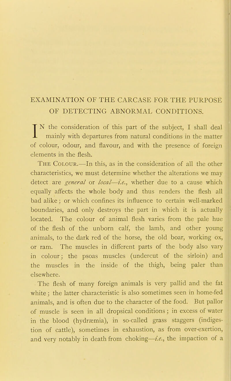 OF DETECTING ABNORMAL CONDITIONS. IN the consideration of this part of the subject, I shall deal mainly with departures from natural conditions in the matter of colour, odour, and flavour, and with the presence of foreign elements in the flesh. The Colour.—In this, as in the consideration of all the other characteristics, we must determine whether the alterations we may detect are general or local—i.e., whether due to a cause which equally affects the whole body and thus renders the flesh all bad alike; or which confines its influence to certain well-marked boundaries, and only destroys the part in which it is actually located. The colour of animal flesh varies from the pale hue of the flesh of the unborn calf, the lamb, and other young animals, to the dark red of the horse, the old boar, working ox, or ram. The muscles in different parts of the body also vary in colour; the psoas muscles (undercut of the sirloin) and the muscles in the inside of the thigh, being paler than elsewhere. The flesh of many foreign animals is very pallid and the fat white; the latter characteristic is also sometimes seen in home-fed animals, and is often due to the character of the food. But pallor of muscle is seen in all dropsical conditions; in excess of water in the blood (hydrfemia), in so-called grass staggers (indiges- tion of cattle), sometimes in exhaustion, as from over-exertion, and very notably in death from choking—i.e.., the impaction of a