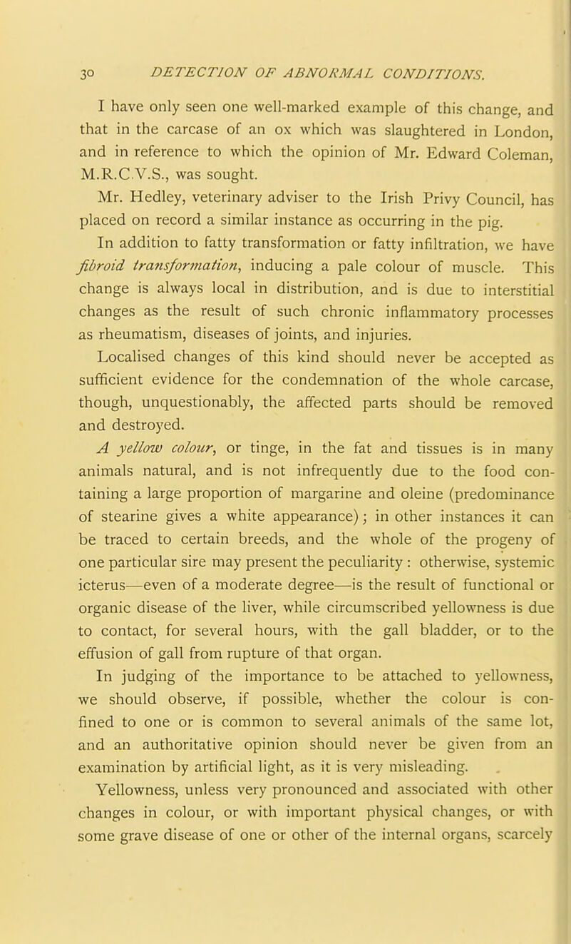 I have only seen one well-marked example of this change, and that in the carcase of an ox which was slaughtered in London, and in reference to which the opinion of Mr. Edward Coleman, M.R.C.V.S., was sought. Mr. Hedley, veterinary adviser to the Irish Privy Council, has placed on record a similar instance as occurring in the pig. In addition to fatty transformation or fatty infiltration, we have fibroid Irans/ormation, inducing a pale colour of muscle. This change is always local in distribution, and is due to interstitial changes as the result of such chronic inflammatory processes as rheumatism, diseases of joints, and injuries. Localised changes of this kind should never be accepted as sufficient evidence for the condemnation of the whole carcase, though, unquestionably, the affected parts should be removed and destroyed. A yellow colour, or tinge, in the fat and tissues is in many animals natural, and is not infrequently due to the food con- taining a large proportion of margarine and oleine (predominance of stearine gives a white appearance); in other instances it can be traced to certain breeds, and the whole of the progeny of one particular sire may present the peculiarity : otherwise, systemic icterus—even of a moderate degree—is the result of functional or organic disease of the liver, while circumscribed yellowness is due to contact, for several hours, with the gall bladder, or to the effusion of gall from rupture of that organ. In judging of the importance to be attached to yellowness, we should observe, if possible, whether the colour is con- fined to one or is common to several animals of the same lot, and an authoritative opinion should never be given from an examination by artificial light, as it is very misleading. Yellowness, unless very pronounced and associated with other changes in colour, or with important physical changes, or with some grave disease of one or other of the internal organs, scarcely