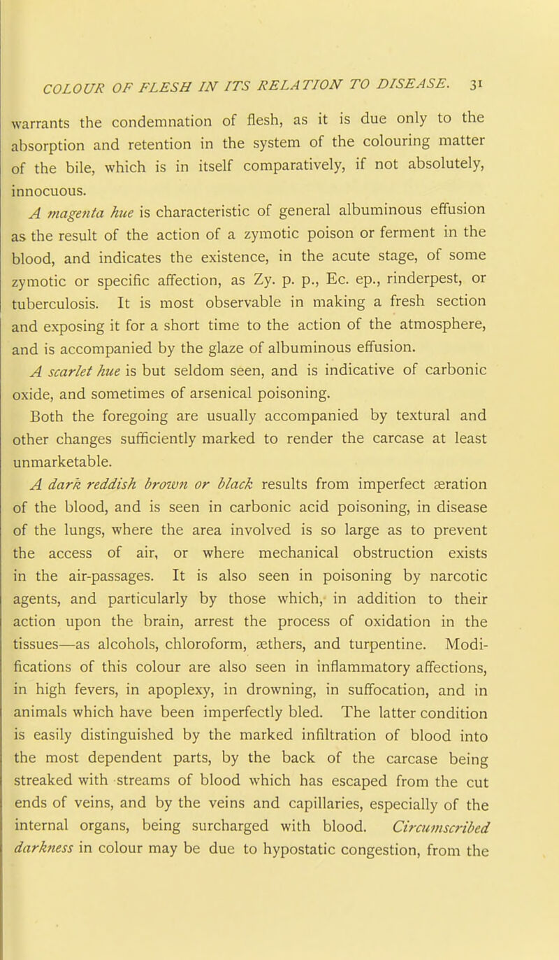 warrants the condemnation of flesh, as it is due only to the absorption and retention in the system of the colouring matter of the bile, which is in itself comparatively, if not absolutely, innocuous. A magenta hue is characteristic of general albuminous effusion as the result of the action of a zymotic poison or ferment in the blood, and indicates the existence, in the acute stage, of some zymotic or specific affection, as Zy. p. p., Ec. ep., rinderpest, or tuberculosis. It is most observable in making a fresh section and exposing it for a short time to the action of the atmosphere, and is accompanied by the glaze of albuminous effusion. A scarlet hue is but seldom seen, and is indicative of carbonic oxide, and sometimes of arsenical poisoning. Both the foregoing are usually accompanied by textural and other changes sufficiently marked to render the carcase at least unmarketable. A dark reddish broivn or black results from imperfect aeration of the blood, and is seen in carbonic acid poisoning, in disease of the lungs, where the area involved is so large as to prevent the access of air, or where mechanical obstruction exists in the air-passages. It is also seen in poisoning by narcotic agents, and particularly by those which, in addition to their action upon the brain, arrest the process of oxidation in the tissues—as alcohols, chloroform, aethers, and turpentine. Modi- fications of this colour are also seen in inflammatory affections, in high fevers, in apoplexy, in drowning, in suffocation, and in animals which have been imperfectly bled. The latter condition is easily distinguished by the marked infiltration of blood into the most dependent parts, by the back of the carcase being streaked with streams of blood which has escaped from the cut ends of veins, and by the veins and capillaries, especially of the internal organs, being surcharged with blood. Circumscribed darkness in colour may be due to hypostatic congestion, from the