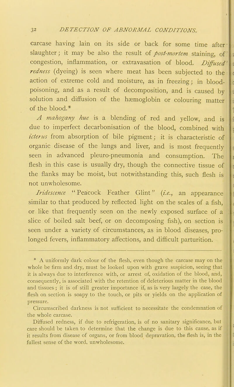 carcase having lain on its side or back for some time after slaughter; it may be also the result ofpost-7nortC7n staining, of congestion, inflammation, or extravasation of blood. Diffused' red7iess (dyeing) is seen where meat has been subjected to the action of extreme cold and moisture, as in freezing; in blood- poisoning, and as a result of decomposition, and is caused by solution and diffusion of the haemoglobin or colouring matter of the blood.* A 77iahoga7iy hue is a blending of red and yellow, and is due to imperfect decarbonisation of the blood, combined with icterus from absorption of bile pigment; it is characteristic of organic disease of the lungs and liver, and is most frequently seen in advanced pleuro-pneumonia and consumption. The flesh in this case is usually dry, though the connective tissue of the flanks may be moist, but notwithstanding this, such flesh is not unwholesome. Iridescence “Peacock Feather Glint” (i.e., an appearance similar to that produced by reflected light on the scales of a fish, or like that frequently seen on the newly exposed surface of a slice of boiled salt beef, or on decomposing fish), on section is seen under a variety of circumstances, as in blood diseases, pro- longed fevers, inflammatory affections, and difficult parturition. * A uniformly dark colour of the flesh, even though the carcase may on the whole be firm and dry, must be looked upon with grave suspicion, seeing that it is always due to interference with, or arrest of, oxidation of the blood, and, consequently, is associated with the retention of deleterious matter in the blood and tissues ; it is of still greater importance if, as is very largely the case, the flesh on section is soapy to the touch, or pits or yields on the application of pressure. Circumscribed darkness is not sufficient to necessitate the condemnation of the whole carcase. Diffused redness, if due to refrigeration, is of no sanitary significance, but care should be taken to determine that the change is due to this cause, as if it results from disease of organs, or from blood depravation, the flesh is, in the fullest sense of the word, unwholesome.