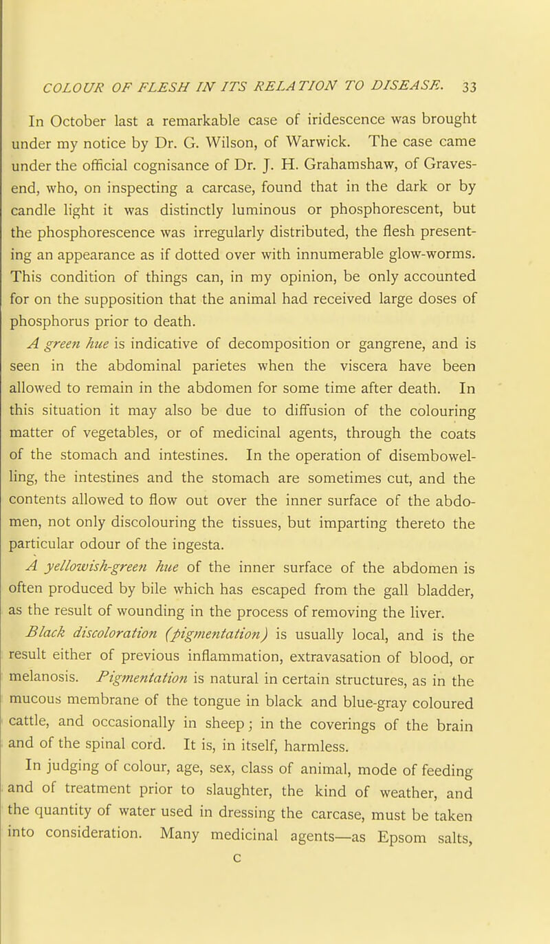 In October last a remarkable case of iridescence was brought under my notice by Dr. G. Wilson, of Warwick. The case came under the official cognisance of Dr. J. H. Grahamshaw, of Graves- end, who, on inspecting a carcase, found that in the dark or by candle light it was distinctly luminous or phosphorescent, but the phosphorescence was irregularly distributed, the flesh present- ing an appearance as if dotted over with innumerable glow-worms. This condition of things can, in my opinion, be only accounted for on the supposition that the animal had received large doses of phosphorus prior to death. A green hue is indicative of decomposition or gangrene, and is seen in the abdominal parietes when the viscera have been allowed to remain in the abdomen for some time after death. In this situation it may also be due to diffusion of the colouring matter of vegetables, or of medicinal agents, through the coats of the stomach and intestines. In the operation of disembowel- ling, the intestines and the stomach are sometimes cut, and the contents allowed to flow out over the inner surface of the abdo- men, not only discolouring the tissues, but imparting thereto the particular odour of the ingesta. A yellowish-green hue of the inner surface of the abdomen is often produced by bile which has escaped from the gall bladder, as the result of wounding in the process of removing the liver. Black discoloration (pigme?itation) is usually local, and is the result either of previous inflammation, extravasation of blood, or melanosis. Pigmentation is natural in certain structures, as in the mucous membrane of the tongue in black and blue-gray coloured cattle, and occasionally in sheep; in the coverings of the brain and of the spinal cord. It is, in itself, harmless. In judging of colour, age, sex, class of animal, mode of feeding and of treatment prior to slaughter, the kind of weather, and the quantity of water used in dressing the carcase, must be taken into consideration. Many medicinal agents—as Epsom salts, c