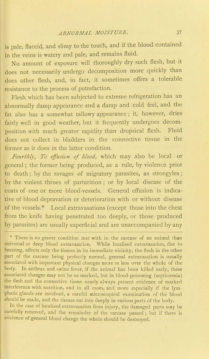 is pale, flaccid, and slimy to the touch, and if the blood contained in the veins is watery and pale, and remains fluid. No amount of exposure will thoroughly dry such flesh, but it does not necessarily undergo decomposition more quickly than does other flesh, and, in fact, it sometimes offers a tolerable ; resistance to the process of putrefaction. Flesh which has been subjected to extreme refrigeration has an abnormally damp appearance and a damp and cold feel, and the fat also has a somewhat tallowy appearance; it, however, dries [ fairly well in good weather, but it frequently undergoes decom- i position with much greater rapidity than dropsical flesh. Fluid ; does not collect in bladders in the connective tissue in the i former as it does in the latter condition. i Fourthly, To effusion of blood, which may also be local or ! general; the former being produced, as a rule, by violence prior ■ to death; by the ravages of migratory parasites, as strongyles ; . by the violent throes of parturition; or by local disease of the coats of one or more blood-vessels. General effusion is indica- tive of blood depravation or deterioration with or without disease of the vessels.* Local extravasations (except those into the chest i from the knife having penetrated too deeply, or those produced 1 by parasites) are usually superficial and are unaccompanied by any * There is no graver condition met with in the carcase of an animal than universal or deep blood extravasation. While localised extravasation, due to bruising, affects only the tissues in its immediate vicinity, the flesh in the other part of the carcase being perfectly normal, general extravasation is usually associated with important physical changes more or less over the whole of the body. In anthrax and swine fever, if the animal has been killed early, these associated changes may not be so marked, but in blood-poisoning (septicmmia) the flesh and the connective tissue nearly always present evidence of marked interference with nutrition, and in all cases, and more especially if the lym- phatic glands are involved, a careful microscopical examination of the blood should be made, and the tissues cut into deeply in various parts of the body. In the case of localised extravasation from injury, the damaged parts may be carefully removed, and the remainder of the carcase passed ; but if there is evidence of general blood change the whole should be destroyed.