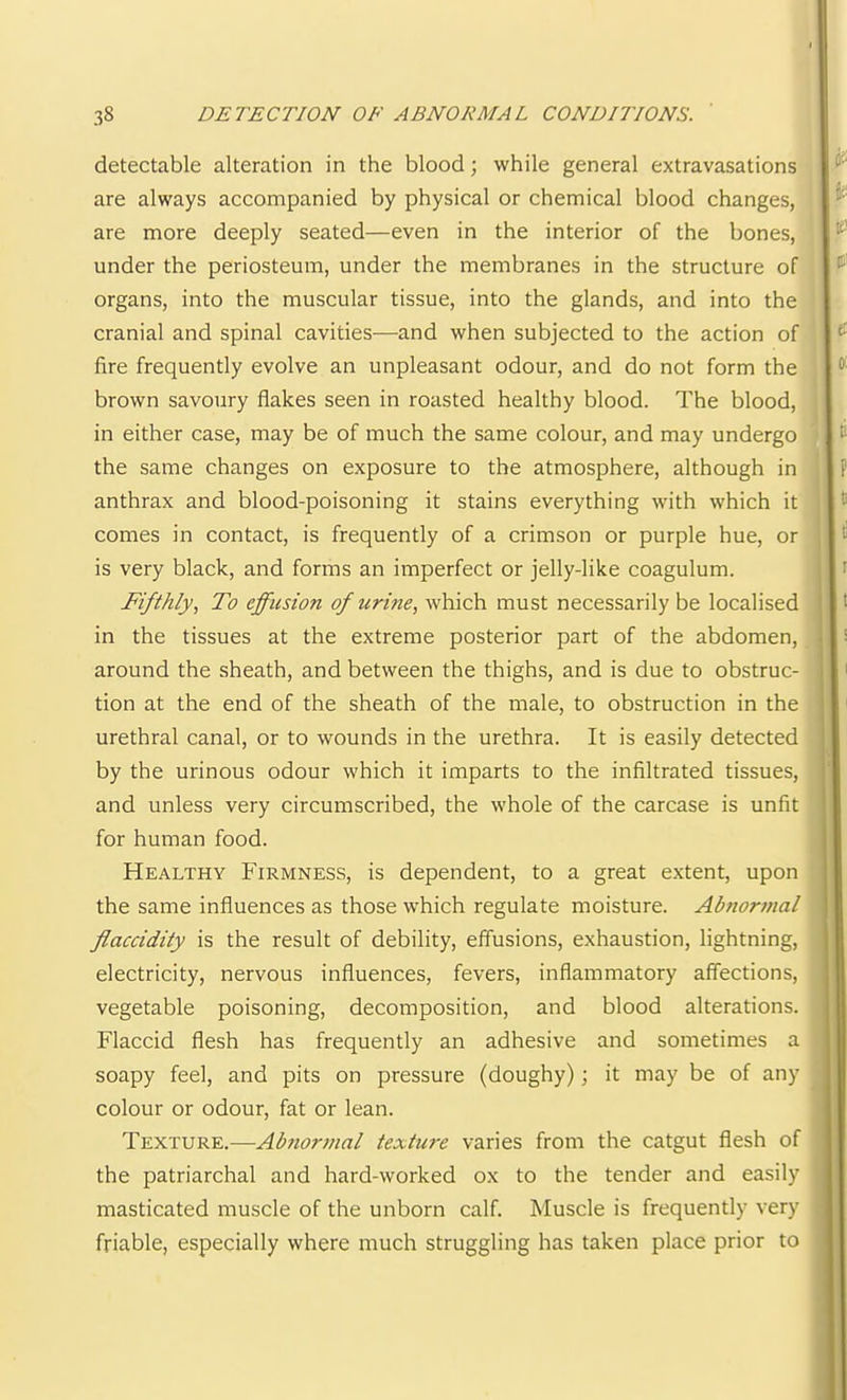 detectable alteration in the blood; while general extravasations are always accompanied by physical or chemical blood changes, are more deeply seated—even in the interior of the bones, under the periosteum, under the membranes in the structure of organs, into the muscular tissue, into the glands, and into the cranial and spinal cavities—and when subjected to the action of fire frequently evolve an unpleasant odour, and do not form the brown savoury flakes seen in roasted healthy blood. The blood, in either case, may be of much the same colour, and may undergo the same changes on exposure to the atmosphere, although in anthrax and blood-poisoning it stains everything with which it comes in contact, is frequently of a crimson or purple hue, or is very black, and forms an imperfect or jelly-like coagulum. Fifthly, To effusion of urine, which must necessarily be localised in the tissues at the extreme posterior part of the abdomen, around the sheath, and between the thighs, and is due to obstruc- tion at the end of the sheath of the male, to obstruction in the urethral canal, or to wounds in the urethra. It is easily detected by the urinous odour which it imparts to the infiltrated tissues, and unless very circumscribed, the whole of the carcase is unfit for human food. Healthy Firmness, is dependent, to a great extent, upon the same influences as those which regulate moisture. Ahnornial flaccidity is the result of debility, effusions, exhaustion, lightning, electricity, nervous influences, fevers. Inflammatory affections, vegetable poisoning, decomposition, and blood alterations. Flaccid flesh has frequently an adhesive and sometimes a soapy feel, and pits on pressure (doughy); it may be of any colour or odour, fat or lean. Texture.—Abnormal texture varies from the catgut flesh of the patriarchal and hard-worked ox to the tender and easily masticated muscle of the unborn calf. Muscle is frequently very friable, especially where much struggling has taken place prior to