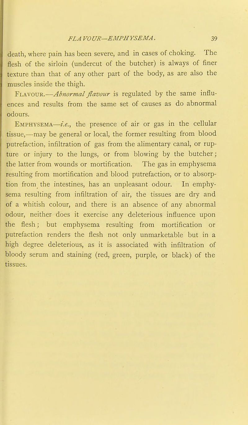 death, where pain has been severe, and in cases of choking. The flesh of the sirloin (undercut of the butcher) is always of finer texture than that of any other part of the body, as are also the muscles inside the thigh. Flavour.—Abnormal flavour is regulated by the same influ- ences and results from the same set of causes as do abnormal odours. Emphysema—/.(?., the presence of air or gas in the cellular tissue,—may be general or local, the former resulting from blood putrefaction, infiltration of gas from the alimentary canal, or rup- ture or injury to the lungs, or from blowing by the butcher; the latter from wounds or mortification. The gas in emphysema 1 resulting from mortification and blood putrefaction, or to absorp- I tion from^ the intestines, has an unpleasant odour. In emphy- I sema resulting from infiltration of air, the tissues are dry and [ of a whitish colour, and there is an absence of any abnormal odour, neither does it exercise any deleterious influence upon the flesh; but emphysema resulting from mortification or putrefaction renders the flesh not only unmarketable but in a high degree deleterious, as it is associated with infiltration of bloody serum and staining (red, green, purple, or black) of the tissues.