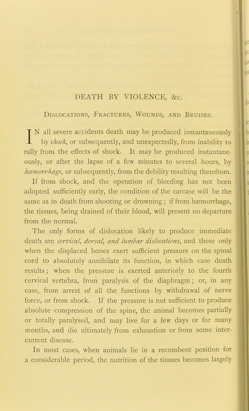 DEATH BY VIOLENCE, &c. Dislocations, Fractures, Wounds, and Bruises. IN all severe accidents death may be produced instantaneously by shock, or subsequently, and unexpectedly, from inability to rally from the effects of shock. It may be produced instantane- ously, or after the lapse of a few minutes to several hours, by hcemorrhage, or subsequently, from the debility resulting therefrom. If from shock, and the operation of bleeding has not been adopted sufficiently early, the condition of the carcase will be the same as in death from shooting or drowning; if from haemorrhage, the tissues, being drained of their blood, will present no departure from the normal. The only forms of dislocation likely to produce immediate death are cervical, dorsal, and lumbar dislocations, and these only when the displaced bones exert sufficient pressure on the spinal cord to absolutely annihilate its function, in which case death results; when the pressure is exerted anteriorly to the fourth cervical vertebra, from paralysis of the diaphragm; or, in any case, from arrest of all the functions by withdrawal of nerve force, or from shock. If the pressure is not sufficient to produce absolute compression of the spine, the animal becomes partially or totally paralysed, and may live for a few days or for many months, and die ultimately from exhaustion or from some inter- current disease. In most cases, when animals lie in a recumbent position for a considerable period, the nutrition of the tissues becomes largely