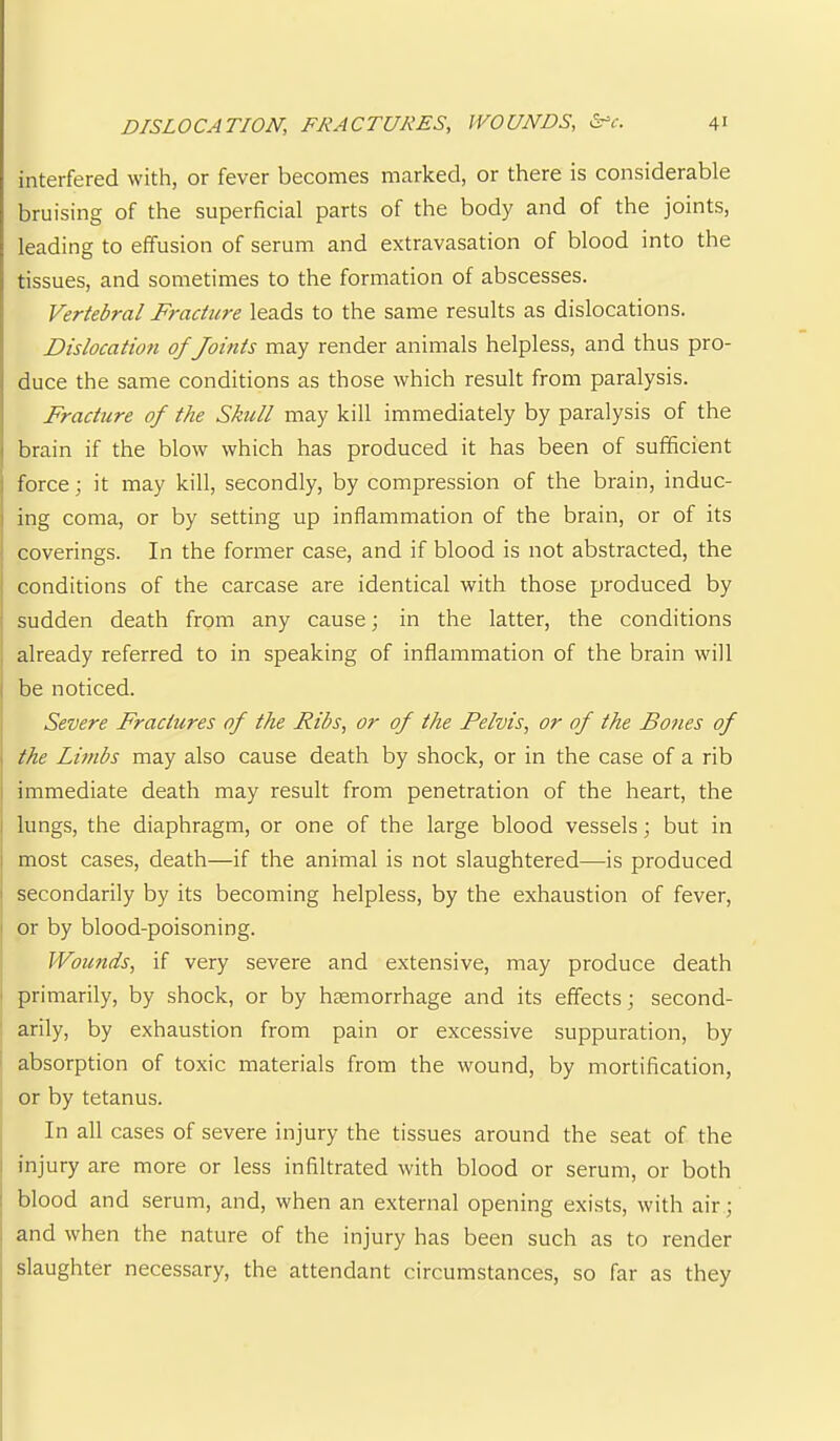 interfered with, or fever becomes marked, or there is considerable bruising of the superficial parts of the body and of the joints, leading to effusion of serum and extravasation of blood into the tissues, and sometimes to the formation of abscesses. Vertebral Fracture leads to the same results as dislocations. Dislocatio?i of Joints may render animals helpless, and thus pro- duce the same conditions as those which result from paralysis. Fracture of the Skull may kill immediately by paralysis of the I brain if the blow which has produced it has been of sufficient i force; it may kill, secondly, by compression of the brain, induc- I ing coma, or by setting up inflammation of the brain, or of its coverings. In the former case, and if blood is not abstracted, the ■ conditions of the carcase are identical with those produced by ! sudden death from any cause; in the latter, the conditions , already referred to in speaking of inflammation of the brain will I be noticed. Severe Fractures of the Ribs, or of the Pelvis, or of the Bones of ^ the Limbs may also cause death by shock, or in the case of a rib I immediate death may result from penetration of the heart, the i lungs, the diaphragm, or one of the large blood vessels; but in 1 most cases, death—if the animal is not slaughtered—is produced I secondarily by its becoming helpless, by the exhaustion of fever, ' or by blood-poisoning. Wounds, if very severe and extensive, may produce death ' primarily, by shock, or by heemorrhage and its effects; second- arily, by exhaustion from pain or excessive suppuration, by absorption of toxic materials from the wound, by mortification, or by tetanus. In all cases of severe injury the tissues around the seat of the injury are more or less infiltrated with blood or serum, or both : blood and serum, and, when an external opening exists, with air; and when the nature of the injury has been such as to render slaughter necessary, the attendant circumstances, so far as they