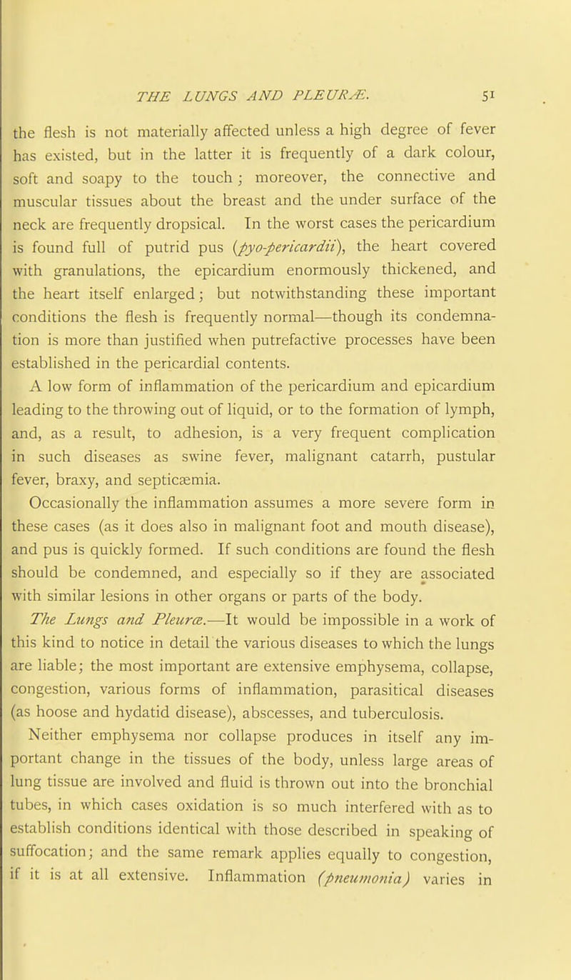 the flesh is not materially affected unless a high degree of fever has existed, but in the latter it is frequently of a dark colour, soft and soapy to the touch; moreover, the connective and muscular tissues about the breast and the under surface of the neck are frequently dropsical. In the worst cases the pericardium is found full of putrid pus {pyo-pericardit), the heart covered with granulations, the epicardium enormously thickened, and the heart itself enlarged; but notwithstanding these important conditions the flesh is frequently normal—though its condemna- tion is more than justified when putrefactive processes have been established in the pericardial contents. A low form of inflammation of the pericardium and epicardium leading to the throwing out of liquid, or to the formation of lymph, and, as a result, to adhesion, is a very frequent complication in such diseases as swine fever, malignant catarrh, pustular fever, braxy, and septicaemia. Occasionally the inflammation assumes a more severe form in these cases (as it does also in malignant foot and mouth disease), and pus is quickly formed. If such conditions are found the flesh should be condemned, and especially so if they are associated with similar lesions in other organs or parts of the body. The Lungs and Pleura.—It would be impossible in a work of this kind to notice in detail the various diseases to which the lungs are liable; the most important are extensive emphysema, collapse, congestion, various forms of inflammation, parasitical diseases (as hoose and hydatid disease), abscesses, and tuberculosis. Neither emphysema nor collapse produces in itself any im- portant change in the tissues of the body, unless large areas of lung tissue are involved and fluid is thrown out into the bronchial tubes, in which cases oxidation is so much interfered with as to establish conditions identical with those described in speaking of suffocation; and the same remark applies equally to congestion, if it is at all extensive. Inflammation (pneumonia) varies in