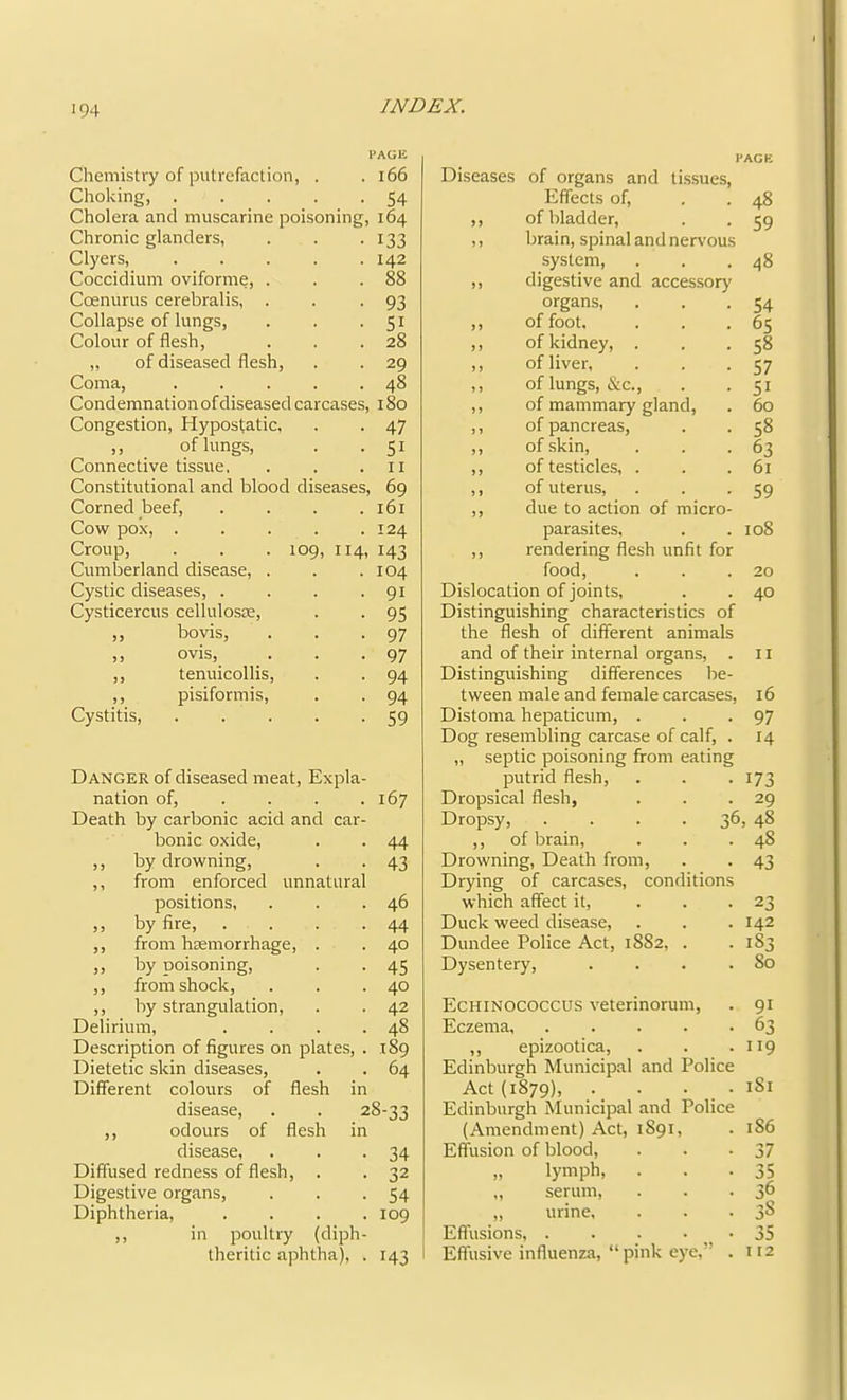 PAGE Chemistry of putrefaction, . .166 Choking, . . . . -54 Cholera and muscarine poisoning, 164 Chronic glanders, . . -133 Clyers, 142 Coccidium oviforme, . . .88 Coenurus cerebralis, . . -93 Collapse of lungs, . . -Si Colour of flesh, . . .28 ,, of diseased flesh, . . 29 Coma, . . . . .48 Condemnation of diseased carcases, 180 Congestion, Hyposfatic. . . 47 ,, of lungs, . .51 Connective tissue. . . .11 Constitutional and blood diseases, 69 Corned beef, . . . .161 Cow pox, 124 Croup, . . . 109, 114, 143 Cumberland disease, . . .104 Cystic diseases, . . . • 91 Cysticercus cellulosre, . . 95 „ bovis, . . .97 ,, ovis, ... 97 ,, tenuicollis, . . 94 ,, pisiformis, . . 94 Cystitis, 59 Danger of diseased meat. Expla- nation of, . . . .167 Death by carbonic acid and car- bonic oxide, . . 44 ,, by drowning, . . 43 ,, from enforced unnatural positions, . . .46 ,, by fire, . . . .44 ,, from hsemorrhage, . . 40 ,, by poi-soning, . . 45 ,, from shock, . . .40 ,, by strangulation, . . 42 Delirium, . . . .48 Description of figures on plates, . 189 Dietetic skin diseases, . . 64 Different colours of flesh in disease, . . 28-33 ,, odours of flesh in disease, . . -34 Diffused redness of flesh, . . 32 Digestive organs, . . -54 Diphtheria, .... 109 ,, in poultry (diph- theritic aphtha), . 143 Diseases of organs and tissues. Effects of, ,, of bladder, ,, brain, spinal and nerv'ous system, ,, digestive and accessory organs, ,, of foot. ,, of kidney, . ,, of liver, ,, of lungs, &c., ,, of mammary gland, ,, of pancreas, ,, of skin, ,, of testicles, . ,, of uterus, ,, due to action of micro parasites. ,, rendering flesh unfit for food. Dislocation of joints. Distinguishing characteristics of the flesh of different animals and of their internal organs, Distinguishing differences be tween male and female carcases Distoma hepaticum, . Dog resembling carcase of calf, „ septic poisoning from eating putrid flesh. Dropsical flesh, Dropsy, .... ,, of brain. Drowning, Death from. Drying of carcases, conditions which affect it. Duck weed disease, Dundee Police Act, 1882, . Dysentery, 48 59 48 54 65 58 57 51 60 58 63 61 59 108 20 40 II 16 97 14 173 29 , 48 48 43 142 183 80 Echinococcus veterinorum. Eczema, . . . . . ,, epizootica, Edinburgh Municip.al and Police Act (1879), • • • . • Edinburgh Municipal and Police (Amendment) Act, 1S91, Effusion of blood, „ lymph, . ., serum, ,, urine. Effusions, Effusive influenza, “ pink eye,” . 91 63 119 181 186 37 35 36 38 35 112