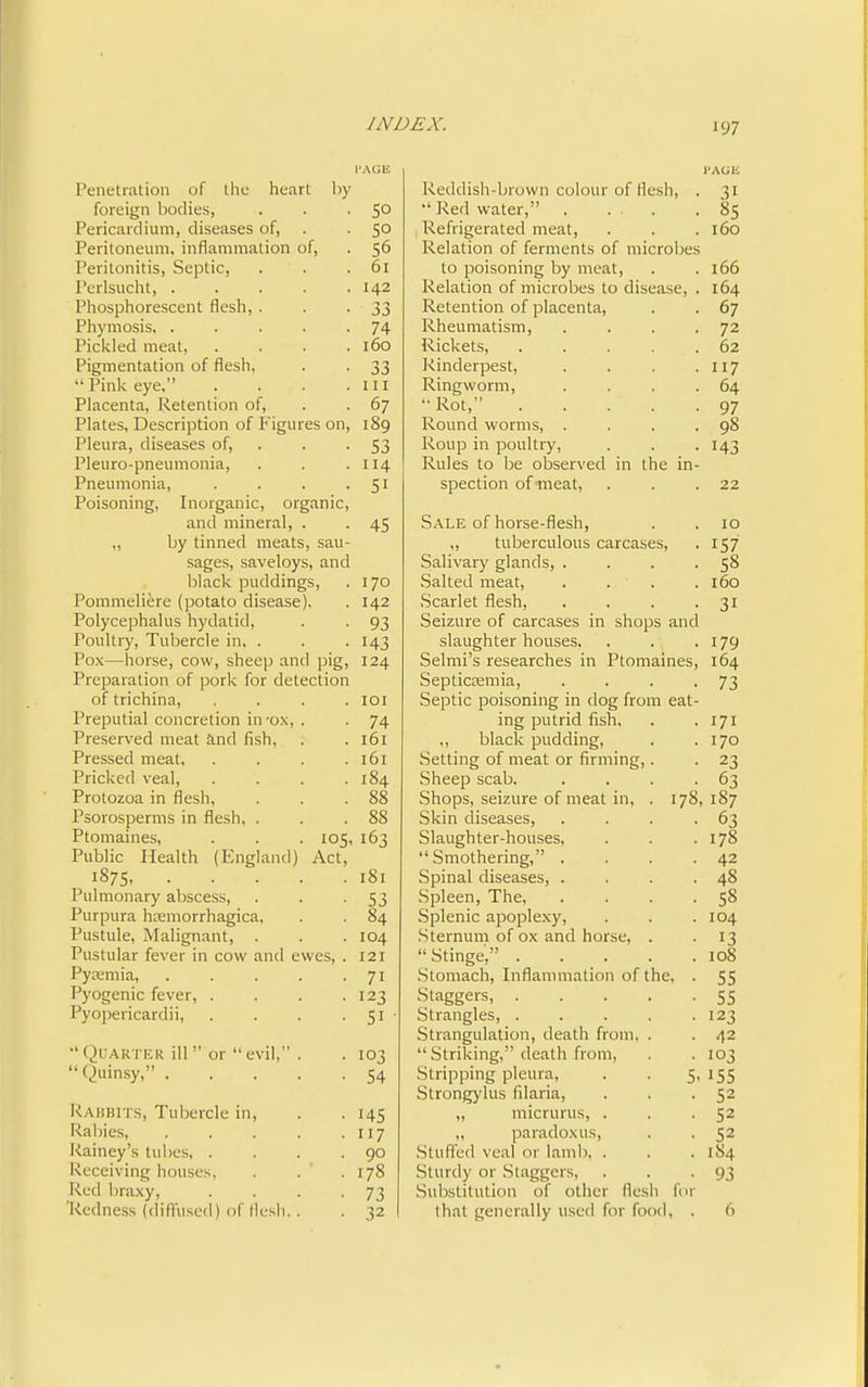 Penetration of tlic heart by foreign bodies, Pericardium, diseases of. Peritoneum, inflammation of. Peritonitis, Septic, Perlsucht, . Phosphorescent flesh, Phymosis, . Pickled meat. Pigmentation of flesh, “ Pink eye,” Placenta, Retention of, Plates, Description of P'igures on. Pleura, diseases of, Pleuro-pneumonia, Pneumonia, Poisoning, Inorganic, organic, and mineral, . „ by tinned meats, sau- sages, saveloys, and black puddings, Pommeliere (potato disease), Polycephalus hydatid. Poultry, Tubercle in, . Pox—horse, cow, sheep and pig. Preparation of pork for detection of trichina, Preputial concretion in -ox, . • 74 Preserved meat and fish, . 161 Pressed meat. . 161 Pricked veal. . 184 Protozoa in flesh, . 88 Psorosperms in flesh, . . 88 Ptomaines, 105, 163 Public Health (Plngland) Act, 1875, . . . . . 181 Pulmonary abscess. • 53 Purpura hEemorrhagica, . 84 Pustule, Malignant, . . 104 Pustular fever in cow and ewes, . 121 Pyremia, . . . . • 71 Pyogenic fever, . ■ 123 Pyopericardii, • 51 Quarter ill ” or “ evil,” . . 103 “Quinsy,” . . . . • 54 Rabbits, Tubercle in. • 145 Rabies, .... • 117 Rainey’s tubes, . • 90 Receiving houses, • . 178 Red braxy. • 73 Redness (diffused) of flesh. . • 32 SO 50 56 61 142 33 74 160 33 III 67 189 53 114 51 45 170 142 93 143 124 101 I'AGIi Reddish-brown colour of flesh, . 31 Red water,” . ... -85 Refrigerated meat, . . .160 Relation of ferments of microbes to poisoning by meat, . .166 Relation of microbes to disease, . 164 Retention of placenta, . . 67 Rheumatism, . . . -72 Rickets, 62 Rinderpest, . . . -117 Ringworm, . . . .64 *• l^ot,” 97 Round worms, . . . ,98 Roup in poultry, . . -143 Rules to be observed in the in- spection of meat, . . .22 Sale of horse-flesh, . . 10 „ tuber culous carcases, . 157 Salivary glands, . . . -58 •Salted meat, . . . ,160 .Scarlet flesh, . . . ,31 Seizure of carcases in shops and slaughter houses, . • ■ 179 Selmi’s researches in Ptomaines, 164 SepticEemia, . . . ,73 Septic poisoning in dog from eat- ing putrid fish, . ,171 ,, black pudding, . .170 Setting of meat or firming,. . 23 .Sheep scab. . . . -63 Shops, seizure of meat in, . 178, 187 Skin diseases, . . . -63 Slaughter-houses, . . .178 “Smothering,” . . . -42 Spinal diseases, . . . .48 .Spleen, The, . . . -58 Splenic apoplexy, . . .104 .Sternum of ox and horse, . .13 “ .Stinge,” . . . . .108 .Stomach, Inflammation of the. . 55 Staggers, 55 Strangles, 123 .Strangulation, death from, . . 42 “ Striking,” death from, . . 103 Stripping pleura, . . S, 155 Strongylus filaria, . . -52 ,, rnicrurus, . . -52 „ paradoxus, . . 52 .Stuffed veal or lamb. . . .184 Sturdy or .Staggers, . . -93 Substitution of other flesh for that generally used for food, . 6