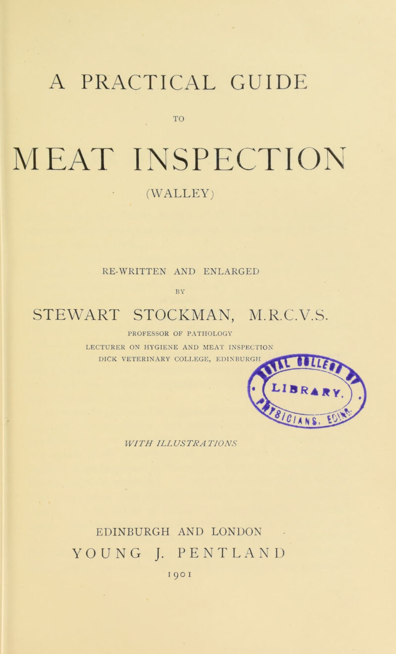 TO MEAT INSPECTION (WALLEY) RE-WRITTEN AND ENLARGED BY STEWART STOCKMAN, M.R.C.V.S. PROFESSOR OF PATHOLOGY LECTURER ON HYGIENE AND MEAT INSPECTION EDINBURGH AND LONDON YOUNG J. PENTLAND 1901