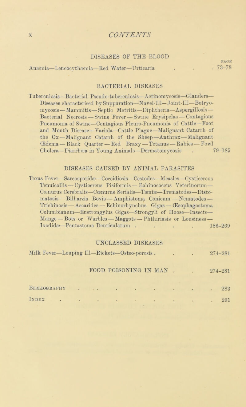 DISEASES OF THE BLOOD PAGE Anaemia—Leucocytlisemia—Red Water—Urticaria . 73-78 BACTERIAL DISEASES Tuberculosis—Bacterial Pseudo-tuberculosis—Actinomycosis—Glanders— Diseases characterised by Suppuration—Navel-Ill— Joint-Ill—Botryo- mycosis — Mammitis — Septic Metritis—Diphtheria—Aspergillosis — Bacterial Necrosis — Swine Fever — Swine Erysipelas — Contagious Pneumonia of Swine—Contagious Pleuro-Pneumonia of Cattle—Foot and Mouth Disease—Yariola-—Cattle Plague—Malignant Catarrh of the Ox — Malignant Catarrh of the Sheep—Anthrax — Malignant (Edema — Black Quarter — Red Braxy — Tetanus — Rabies — Fowl Cholera—Diarrhoea in Young Animals—-Dermatomycosis . 79-185 Texas Fever—Sarcosporidae—Coccidiosis—Cestodes—Measles—Cysticercus Tenuicollis — Cysticercus Pisiformis — Echinococcus Veterinorum— Coenurus Cerebralis—Coenurus Serialis—Teenire—Trematodes—Disto- matosis — Bilharzia Bo vis — Amphistoma Conicum — Nematodes — Trichinosis — Asearides — Echinorhynclius Gigas — (Esopliagostoma Columbianum—Eustrongylus Gigas—Strongyli of Hoose—Insects— Mange — Bots or Warbles — Maggots — Phthiriasis or Lousiness — Ixodidse—Pentastoma Denticulatum .... 186-269 DISEASES CAUSED BY ANIMAL PARASITES UNCLASSED DISEASES Milk Fever—Louping 111—Rickets—Osteo-porosis . 274-281 FOOD POISONING IN MAN . 274-281 Bibliography 283 Index 291
