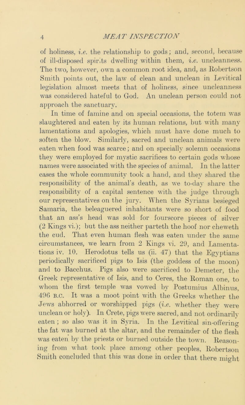 of holiness, i.e. the relationship to gods; and, second, because of ill-disposed spirits dwelling within them, i.e. uncleanness. The two, however, own a common root idea, and, as Robertson Smith points out, the law of clean and unclean in Levitical legislation almost meets that of holiness, since uncleanness was considered hateful to God. An unclean person could not approach the sanctuary. In time of famine and on special occasions, the totem was slaughtered and eaten by its human relations, but with many lamentations and apologies, which must have done much to soften the blow. Similarly, sacred and unclean animals were eaten when food was scarce; and on specially solemn occasions they were employed for mystic sacrifices to certain gods whose names were associated with the species of animal. In the latter cases the whole communitv took a hand, and thev shared the responsibility of the animal’s death, as we to-day share the responsibility of a capital sentence with the judge through our representatives on the jury. When the Syrians besieged Samaria, the beleaguered inhabitants were so short of food that an ass’s head was sold for fourscore pieces of silver (2 Kings vi.); but the ass neither partetli the hoof nor chewetli the cud. That even human flesh was eaten under the same circumstances, we learn from 2 Kings vi. 29, and Lamenta- tions iv. 10. Herodotus tells us (ii. 47) that the Egyptians periodically sacrificed pigs to Isis (the goddess of the moon) and to Bacchus. Pigs also were sacrificed to Demeter, the Greek representative of Isis, and to Ceres, the Roman one, to whom the first temple was vowed by Postumius Albinus, 490 B.c. It was a moot point with the Greeks whether the Jews abhorred or worshipped pigs (i.e. whether they were unclean or holy). In Crete, pigs were sacred, and not ordinarily eaten ; so also was it in Syria. In the Levitical sin-offering the fat was burned at the altar, and the remainder of the flesh was eaten by the priests or burned outside the town. Reason- ing from what took place among other peoples, Robertson Smith concluded that this was done in order that there mio-ht