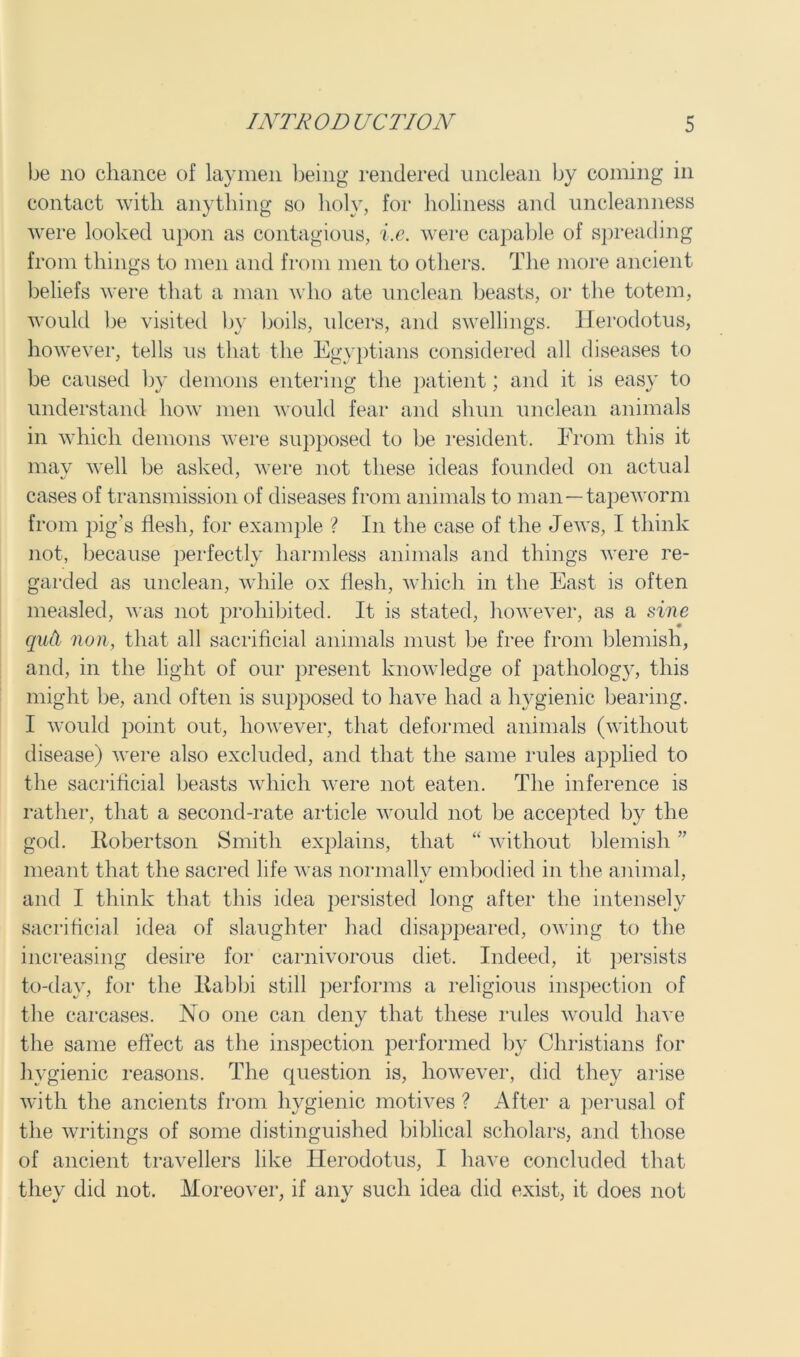 be no chance of laymen being rendered unclean by coining in contact with anything so holy, for holiness and uncleanness were looked upon as contagious, i.e. were capable of spreading from things to men and from men to others. The more ancient beliefs were that a man who ate unclean beasts, or the totem, would be visited by boils, ulcers, and swellings. Herodotus, however, tells us that the Egyptians considered all diseases to be caused by demons entering the patient; and it is easy to understand how men would fear and shun unclean animals in which demons were supposed to be resident. From this it mav well be asked, were not these ideas founded on actual cases of transmission of diseases from animals to man—tapeworm from pig's flesh, for example ? In the case of the Jews, I think not, because perfectly harmless animals and things were re- garded as unclean, while ox flesh, which in the East is often measled, was not prohibited. It is stated, however, as a sine quel non, that all sacrificial animals must be free from blemish, and, in the light of our present knowledge of patholog}7, this might be, and often is supposed to have had a hygienic bearing. I would point out, however, that deformed animals (without disease) were also excluded, and that the same rules applied to the sacrificial beasts which were not eaten. The inference is rather, that a second-rate article would not be accepted by the god. Robertson Smith explains, that “ without blemish ” meant that the sacred life was normallv embodied in the animal, and I think that this idea persisted long after the intensely sacrificial idea of slaughter had disappeared, owing to the increasing desire for carnivorous diet. Indeed, it persists to-day, for the Rabbi still performs a religious inspection of the carcases. No one can deny that these rules would have the same effect as the inspection performed by Christians for hygienic reasons. The question is, however, did they arise with the ancients from hygienic motives ? After a perusal of the writings of some distinguished biblical scholars, and those of ancient travellers like Herodotus, I have concluded that thev did not. Moreover, if anv such idea did exist, it does not