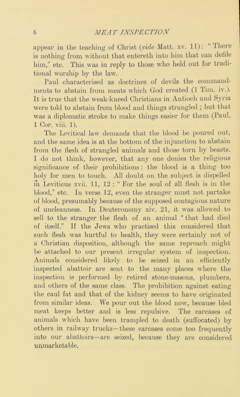 appear in the teaching of Christ (vide Matt. xv. 11): “ 1 here is nothing from without that entereth into him that can defile him,” etc. This was in reply to those who held out for tradi- tional worship by the law. Paul characterised as doctrines of devils the command- ments to abstain from meats which God created (1 Tim. iv.). It is true that the weak-kneed Christians in Antioch and Syria were told to abstain from blood and things strangled ; but that was a diplomatic stroke to make things easier for them (Paul, 1 Cor. viii. 1). The Levitical law demands that the blood be poured out, and the same idea is at the bottom of the injunction to abstain from the flesh of strangled animals and those torn by beasts. I do not think, however, that any one denies the religious significance of their prohibitions : the blood is a thing too holy for men to touch. All doubt on the subject is dispelled in Leviticus xvii. 11, 12 : “ For the soul of all flesh is in the blood,” etc. In verse 12, even the stranger must not partake of blood, presumably because of the supposed contagious nature of uncleanness. In Deuteronomy xiv. 21, it was allowed to sell to the stranger the flesh of an animal “ that had died of itself/' If the Jews who practised this considered that such flesh was hurtful to health, they were certainly not of a Christian disposition, although the same reproach might be attached to our present irregular system of inspection. Animals considered likelv to be seized in an efficient!v inspected abattoir are sent to the many places where the inspection is performed by retired stone-masons, plumbers, and others of the same class. The prohibition against eating the caul fat and that of the kidney seems to have originated from similar ideas. We pour out the blood now, because bled meat keeps better and is less repulsive. The carcases of animals which have been trampled to death (suffocated) by others in railway trucks—these carcases come too frequently into our abattoirs—are seized, because they are considered unmarketable.