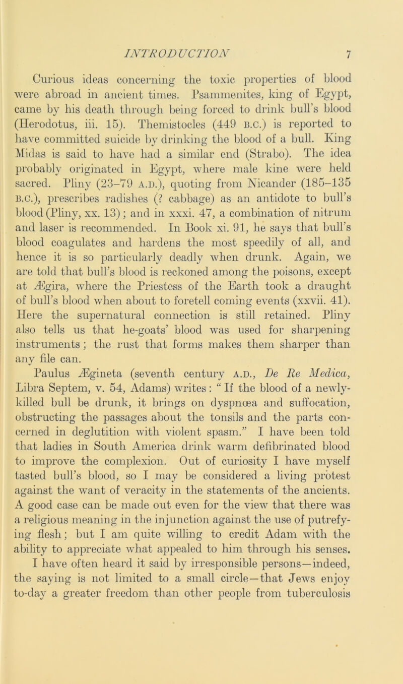 Curious ideas concerning the toxic properties of blood were abroad in ancient times. Psammenites, king of Egypt, came by liis death through being forced to drink bull’s blood (Herodotus, iii. 15). Tliemistocles (449 B.c.) is reported to have committed suicide by drinking the blood of a bull. King Midas is said to have had a similar end (Strabo). The idea probably originated in Egypt, where male kine were held sacred. Pliny (23-79 a.d.), quoting from Nicander (185-135 13.C.), prescribes radishes (? cabbage) as an antidote to bull’s blood (Pliny, xx. 13); and in xxxi. 47, a combination of nitrum and laser is recommended. In Book xi. 91, he says that bull’s blood coagulates and hardens the most speedily of all, and hence it is so particularly deadly when drunk. Again, we are told that bull’s blood is reckoned among the poisons, except at yEgira, where the Priestess of the Earth took a draught of bull's blood when about to foretell coming events (xxvii. 41). Here the supernatural connection is still retained. Pliny also tells us that he-goats’ blood was used for sharpening instruments ; the rust that forms makes them sharper than any file can. Paulus iEgineta (seventh century a.d., De Re Medica, Libra Septem, v. 54, Adams) writes: “ If the blood of a newly- killed bull be drunk, it brings on dyspnoea and suffocation, obstructing the passages about the tonsils and the parts con- cerned in deglutition with violent spasm.” I have been told that ladies in South America drink warm defibrinated blood to improve the complexion. Out of curiosity I have myself tasted bull’s blood, so I may be considered a living protest against the want of veracity in the statements of the ancients. A good case can be made out even for the view that there was a religious meaning in the injunction against the use of putrefy- ing flesh; but I am quite willing to credit Adam with the ability to appreciate what appealed to him through his senses. I have often heard it said by irresponsible persons—indeed, the saying is not limited to a small circle —that Jews enjoy to-day a greater freedom than other people from tuberculosis