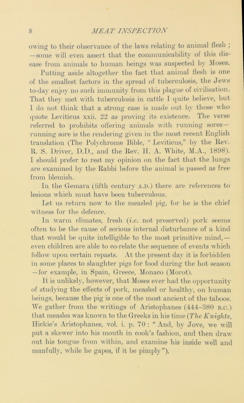 owing to tlieir observance of the laws relating to animal flesh ; — some will even assert that the communicability ol this dis- ease from animals to human beings was suspected by Moses. Putting aside altogether the fact that animal flesh is one of the smallest factors in the spread of tuberculosis, the Jews to-day enjoy no such immunity from this plague ol civilisation. That they met with tuberculosis in cattle 1 quite believe, but 1 do not think that a strong case is made out bv those who quote Leviticus xxii. 22 as proving its existence. The verse referred to prohibits offering animals with running sores — running sore is the rendering given in the most recent English translation (The Polychrome Bible, “ Leviticus,” by the Rev. It. S. Driver, D.D., and the Rev. H. A. White, M.A., 1898). I should prefer to rest my opinion on the fact that the lungs are examined by the Rabbi before the animal is passed as free from blemish. In the Gemara (fifth century a.d.) there are references to lesions which must have been tuberculous. Let us return now to the measled pig, for he is the chief witness for the defence. In warm climates, fresh (i.e. not preserved) pork seems often to be the cause of serious internal disturbance of a kind that would be quite intelligible to the most primitive mind,— even children are able to co-relate the sequence of events which follow upon certain repasts. At the present day it is forbidden in some places to slaughter pigs for food during the hot season — for example, in Spain, Greece, Monaco (Morot). It is unlikely, however, that Moses ever had the opportunity of studying the effects of pork, measled or healthy, on human beings, because the pig is one of the most ancient of the taboos. We gather from the writings of Aristophanes (444-380 b.c.) that measles was known to the Greeks in his time (The Knights, Ilickie’s Aristophanes, vol. i. p. 70: “And, by Jove, we will put a skewer into his mouth in cook’s fashion, and then draw out liis tongue from within, and examine his inside well and manfully, while he gapes, if it be pimply”).