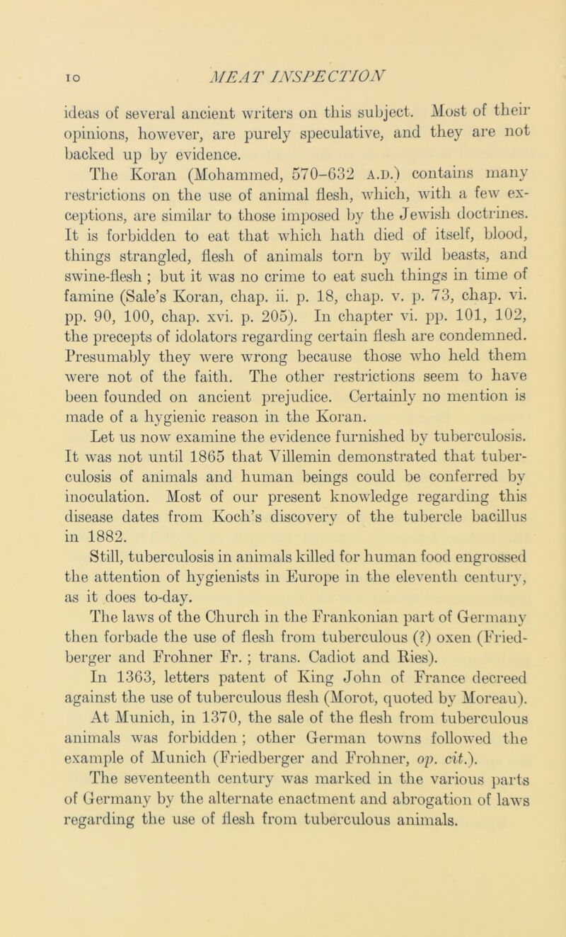 ideas of several ancient writers on this subject. Most of their opinions, however, are purely speculative, and they are not backed up by evidence. The Koran (Mohammed, 570-632 a.d.) contains many restrictions on the use of animal flesh, which, with a few ex- ceptions, are similar to those imposed by the Jewisli doctrines. It is forbidden to eat that which hath died of itself, blood, things strangled, flesh of animals torn by wild beasts, and swine-flesh ; but it was no crime to eat such things in time of famine (Sale’s Koran, chap. ii. p. 18, chap. v. p. 73, chap. vi. pp. 90, 100, chap. xvi. p. 205). In chapter vi. pp. 101, 102, the precepts of idolators regarding certain flesh are condemned. Presumably they were wrong because those who held them were not of the faith. The other restrictions seem to have been founded on ancient prejudice. Certainly no mention is made of a hygienic reason in the Koran. Let us now examine the evidence furnished by tuberculosis. It was not until 1865 that Villemin demonstrated that tuber- culosis of animals and human beings could be conferred by inoculation. Most of our present knowledge regarding this disease dates from Koch’s discovery of the tubercle bacillus in 1882. Still, tuberculosis in animals killed for human food engrossed the attention of hygienists in Europe in the eleventh century, as it does to-day. The laws of the Church in the Erankonian part of Germany then forbade the use of flesh from tuberculous (?) oxen (Fried- berger and Frohner Fr. ; trans. Cadiot and Ries). In 1363, letters patent of King John of France decreed against the use of tuberculous flesh (Morot, quoted by Moreau). At Munich, in 1370, the sale of the flesh from tuberculous animals was forbidden ; other German towns followed the example of Munich (Friedberger and Frohner, oj). cit.). The seventeenth century was marked in the various parts of Germany by the alternate enactment and abrogation of laws regarding the use of flesh from tuberculous animals.