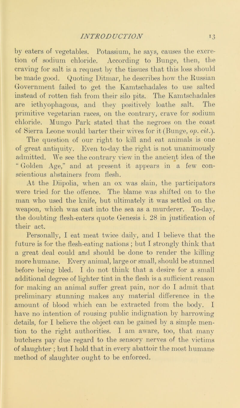 by eaters of vegetables. Potassium, lie says, causes the excre- tion of sodium chloride. According to Bunge, then, the craving for salt is a request by the tissues that this loss should be made good. Quoting Ditmar, he describes how the Russian Government failed to get the Kamtschadales to use salted instead of rotten fish from their silo pits. The Kamtschadales are icthyophagous, and they positively loathe salt. The primitive vegetarian races, on the contrary, crave for sodium chloride. Mungo Park stated that the negroes on the coast of Sierra Leone would barter their wives for it (Bunge, op. cit.). The question of our right to kill and eat animals is one of great antiquity. Even to-day the right is not unanimously admitted. We see the contrarv view in the ancient idea of the M “ Golden Age,” and at present it appears in a few con- scientious abstainers from flesh. At the Diipolia, when an ox was slain, the participators were tried for the offence. The blame was shifted on to the man who used the knife, but ultimately it was settled on the weapon, which was cast into the sea as a murderer. To-day, the doubting flesh-eaters quote Genesis i. 28 in justification of their act. Personally, I eat meat twice daily, and I believe that the future is for the flesh-eating nations ; but I strongly think that a great deal could and should be done to render the killing more humane. Every animal, large or small, should be stunned before being bled. I do not think that a desire for a small additional degree of lighter tint in the flesh is a sufficient reason for making an animal suffer great pain, nor do I admit that preliminary stunning makes any material difference in the amount of blood which can be extracted from the body. I have no intention of rousing public indignation by harrowing details, for I believe the object can be gained by a simple men- tion to the right authorities. I am aware, too, that many butchers pay due regard to the sensory nerves of the victims of slaughter ; but I hold that in every abattoir the most humane method of slaughter ought to be enforced.